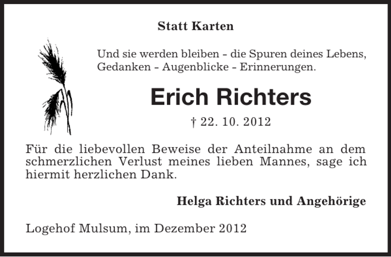 <p>Statt Karten<br />Und sie werden bleiben - die Spuren deines Lebens,<br />Gedanken - Augenblicke - Erinnerungen.</p><p>Erich Richters<br />† 22. 10. 2012<br />Für die liebevollen Beweise der Anteilnahme an dem<br />schmerzlichen Verlust meines lieben Mannes, sage ich<br />hiermit herzlichen Dank.<br />Helga Richters und Angehörige<br />Logehof Mulsum, im Dezember 2012</p>