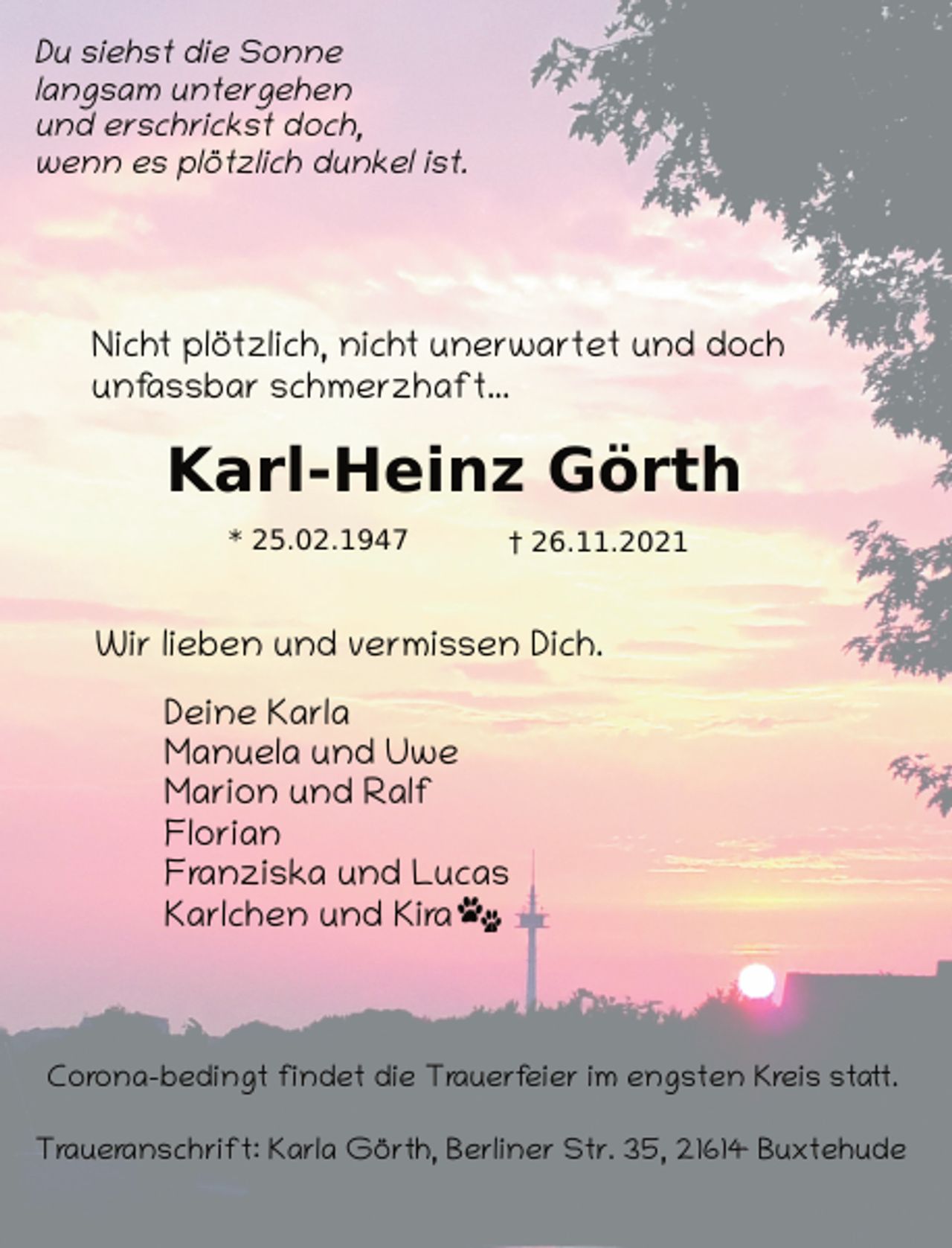 <p>Du siehst die Sonne<br />langsam untergehen<br />und erschrickst doch,<br />wenn es plötzlich dunkel ist.<br />Nicht plötzlich, nicht unerwartet und doch<br />unfassbar schmerzhaft...<br />Karl-Heinz Görth<br />* 25.02.1947 † 26.11.2021<br />Corona-bedingt findet die Trauerfeier im engsten Kreis statt.<br />Traueranschrift: Karla Görth, Berliner Str. 35, 21614 Buxtehude<br />Wir lieben und vermissen Dich.<br />Deine Karla<br />Manuela und Uwe<br />Marion und Ralf<br />Florian<br />Franziska und Lucas<br />Karlchen und Kira</p>