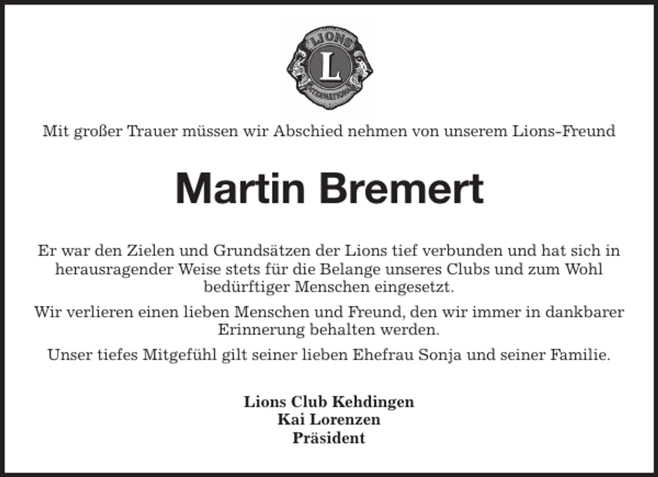 <p>Mit großer Trauer müssen wir Abschied nehmen von unserem Lions-Freund<br />Martin Bremert<br />Er war den Zielen und Grundsätzen der Lions tief verbunden und hat sich in herausragender Weise stets für die Belange unseres Clubs und zum Wohl<br />bedürftiger Menschen eingesetzt.<br />Wir verlieren einen lieben Menschen und Freund, den wir immer in dankbarer Erinnerung behalten werden.<br />Unser tiefes Mitgefühl gilt seiner lieben Ehefrau Sonja und seiner Familie.<br />Lions Club Kehdingen<br />Kai Lorenzen<br />Präsident</p>