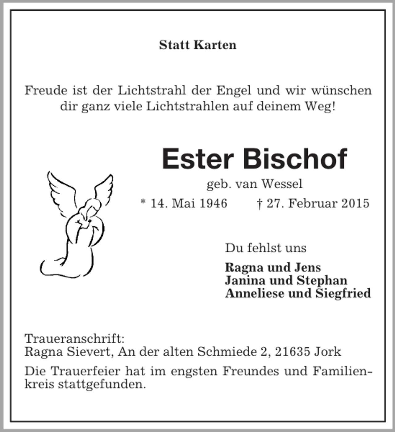 <p>Statt Karten<br />Freude ist der Lichtstrahl der Engel und wir wünschen dir ganz viele Lichtstrahlen auf deinem Weg!<br />Ester Bischof<br />geb. van Wessel<br />* 14. Mai 1946 † 27. Februar 2015<br />Du fehlst uns<br />Ragna und Jens<br />Janina und Stephan<br />Anneliese und Siegfried<br />Traueranschrift:<br />Ragna Sievert, An der alten Schmiede 2, 21635 Jork<br />Die Trauerfeier hat im engsten Freundes und Familienkreis stattgefunden.</p>