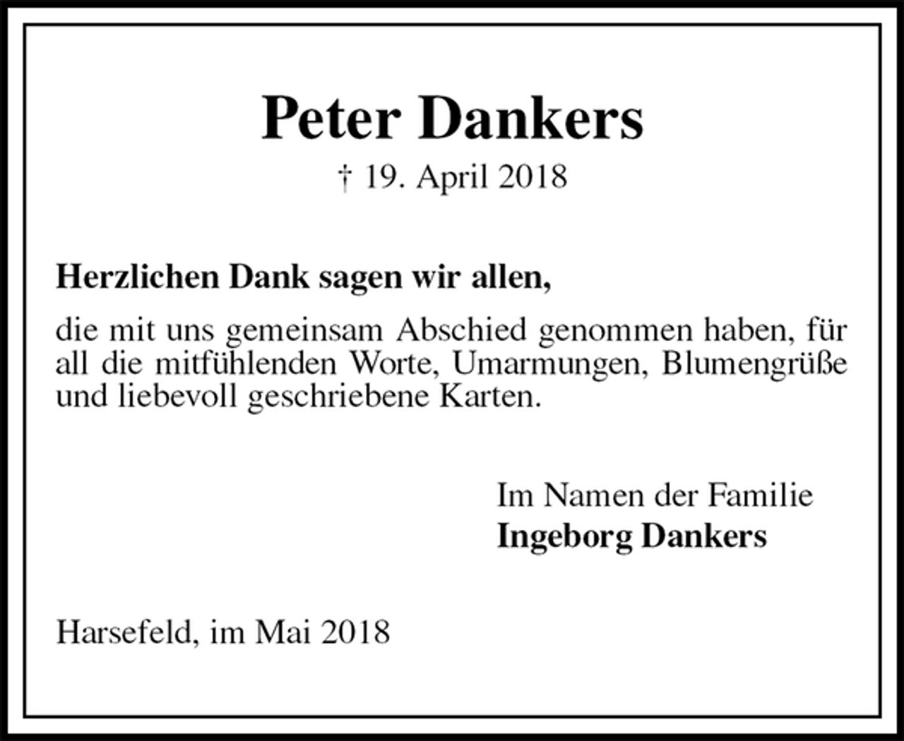 <p>Peter Dankers<br />† 19. April 2018<br />Herzlichen Dank sagen wir allen,<br />die mit uns gemeinsam Abschied genommen haben, für all die mitfühlenden Worte, Umarmungen, Blumengrüße und liebevoll geschriebene Karten.<br />Im Namen der Familie<br />Ingeborg Dankers<br />Harsefeld, im Mai 2018</p>