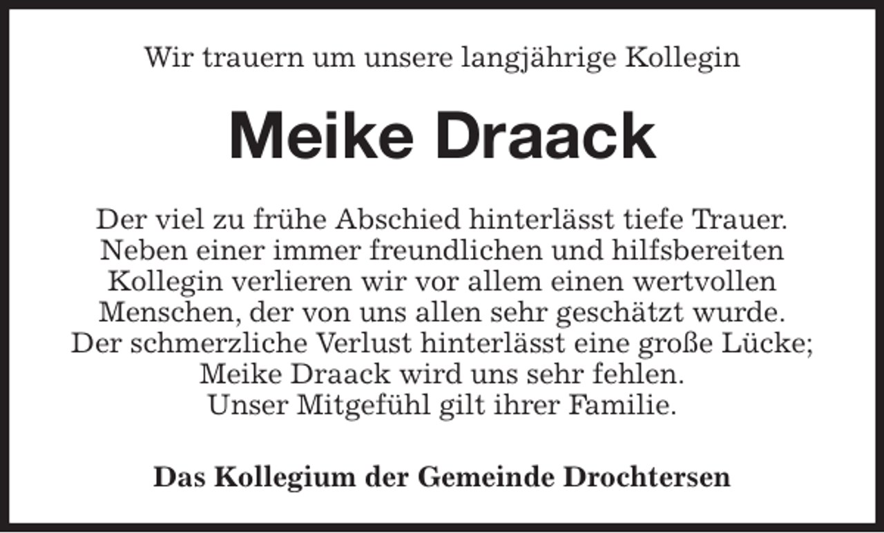 <p>Wir trauern um unsere langjährige Kollegin<br />Meike Draack<br />Der viel zu frühe Abschied hinterlässt tiefe Trauer.<br />Neben einer immer freundlichen und hilfsbereiten<br />Kollegin verlieren wir vor allem einen wertvollen<br />Menschen, der von uns allen sehr geschätzt wurde.<br />Der schmerzliche Verlust hinterlässt eine große Lücke; Meike Draack wird uns sehr fehlen.<br />Unser Mitgefühl gilt ihrer Familie.</p><p>Das Kollegium der Gemeinde Drochtersen</p>