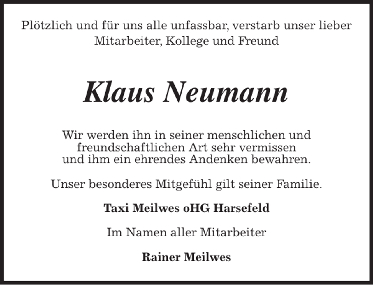<p>Plötzlich und für uns alle unfassbar, verstarb unser lieber<br />Mitarbeiter, Kollege und Freund<br />Klaus Neumann<br />Wir werden ihn in seiner menschlichen und<br />freundschaftlichen Art sehr vermissen<br />und ihm ein ehrendes Andenken bewahren.</p><p>Unser besonderes Mitgefühl gilt seiner Familie.</p><p>Taxi Meilwes oHG Harsefeld</p><p>Im Namen aller Mitarbeiter</p><p>Rainer Meilwes</p>