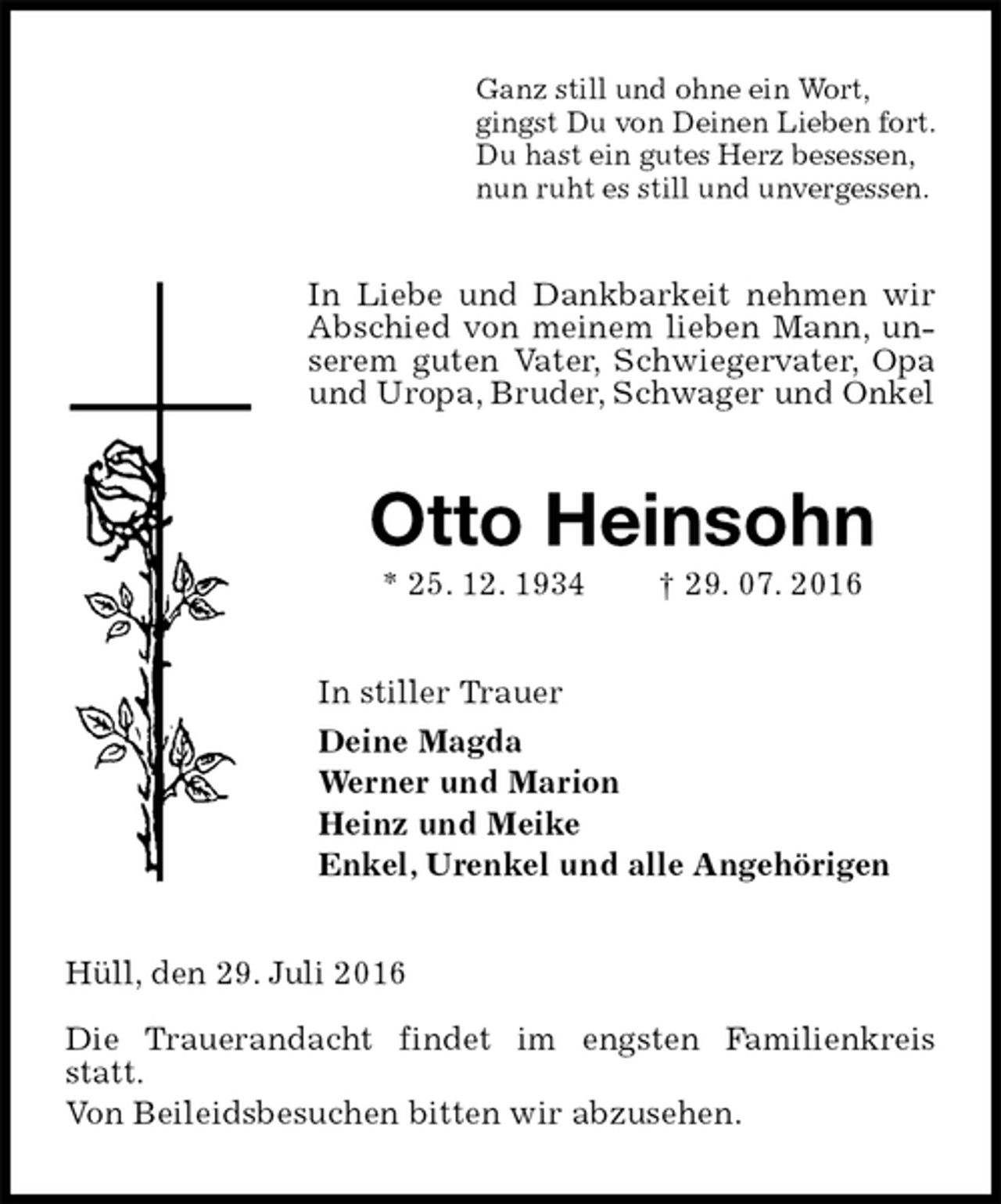 <p>Ganz still und ohne ein Wort,<br />gingst Du von Deinen Lieben fort.<br />Du hast ein gutes Herz besessen,<br />nun ruht es still und unvergessen.<br />In Liebe und Dankbarkeit nehmen wir Abschied von meinem lieben Mann, unserem guten Vater, Schwiegervater, Opa und Uropa, Bruder, Schwager und Onkel<br />Otto Heinsohn<br />* 25. 12. 1934 † 29. 07. 2016<br />In stiller Trauer<br />Deine Magda<br />Werner und Marion<br />Heinz und Meike<br />Enkel, Urenkel und alle Angehörigen<br />Hüll, den 29. Juli 2016<br />Die Trauerandacht findet im engsten Familienkreis statt.<br />Von Beileidsbesuchen bitten wir abzusehen.</p>