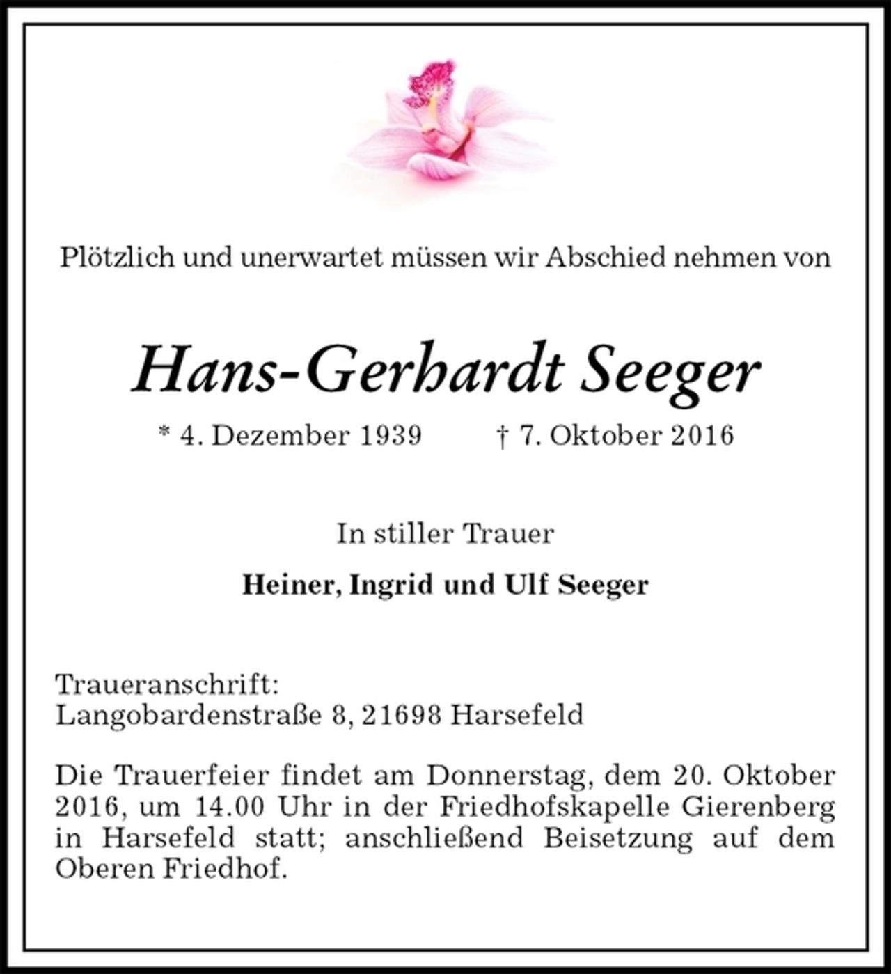 <p>Plötzlich und unerwartet müssen wir Abschied nehmen von<br />Hans-Gerhardt Seeger<br />* 4. Dezember 1939 † 7. Oktober 2016<br />In stiller Trauer<br />Heiner, Ingrid und Ulf Seeger<br />Traueranschrift:<br />Langobardenstraße 8, 21698 Harsefeld<br />Die Trauerfeier findet am Donnerstag, dem 20. Oktober 2016, um 14.00 Uhr in der Friedhofskapelle Gierenberg in Harsefeld statt; anschließend Beisetzung auf dem Oberen Friedhof.</p>