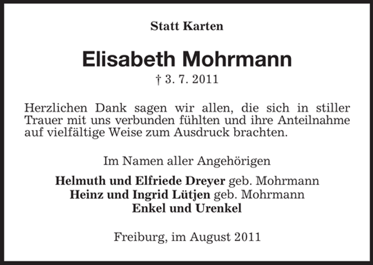 <p>Statt Karten</p><p>Elisabeth Mohrmann<br />† 3. 7. 2011<br />Herzlichen Dank sagen wir allen, die sich in stiller<br />Trauer mit uns verbunden fühlten und ihre Anteilnahme<br />auf vielfältige Weise zum Ausdruck brachten.<br />Im Namen aller Angehörigen<br />Helmuth und Elfriede Dreyer geb. Mohrmann<br />Heinz und Ingrid Lütjen geb. Mohrmann<br />Enkel und Urenkel<br />Freiburg, im August 2011</p>