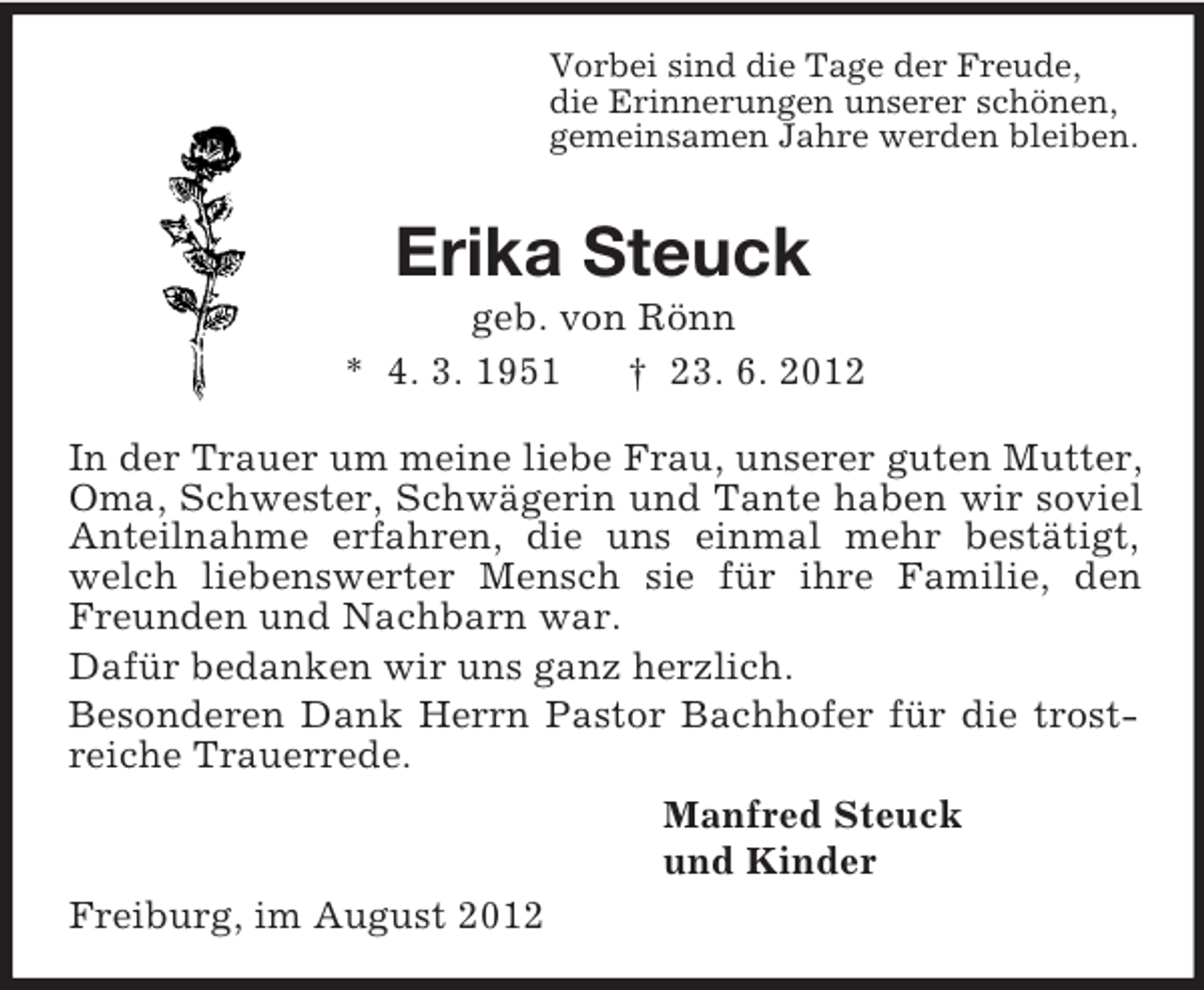 <p>Vorbei sind die Tage der Freude,<br />die Erinnerungen unserer schönen,<br />gemeinsamen Jahre werden bleiben.<br />Erika Steuck<br />geb. von Rönn<br />* 4. 3. 1951 † 23. 6. 2012<br />In der Trauer um meine liebe Frau, unserer guten Mutter, Oma, Schwester, Schwägerin und Tante haben wir soviel Anteilnahme erfahren, die uns einmal mehr bestätigt, welch liebenswerter Mensch sie für ihre Familie, den Freunden und Nachbarn war.<br />Dafür bedanken wir uns ganz herzlich.<br />Besonderen Dank Herrn Pastor Bachhofer für die trostreiche Trauerrede.<br />Manfred Steuck<br />und Kinder<br />Freiburg, im August 2012</p>