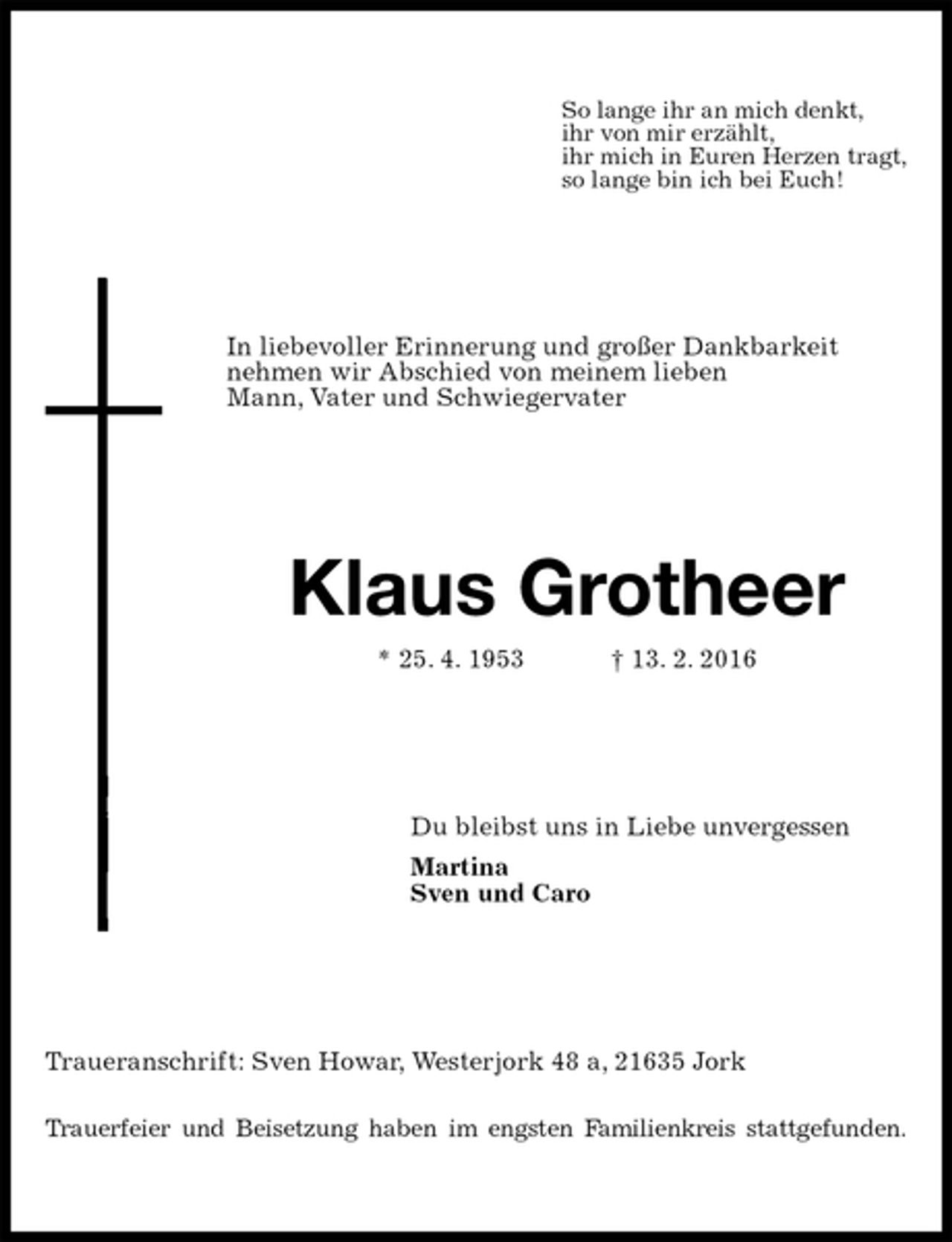 <p>So lange ihr an mich denkt,<br />ihr von mir erzählt,<br />ihr mich in Euren Herzen tragt,<br />so lange bin ich bei Euch!<br />In liebevoller Erinnerung und großer Dankbarkeit<br />nehmen wir Abschied von meinem lieben<br />Mann, Vater und Schwiegervater<br />Klaus Grotheer<br />* 25. 4. 1953 † 13. 2. 2016<br />Du bleibst uns in Liebe unvergessen<br />Martina<br />Sven und Caro<br />Traueranschrift: Sven Howar, Westerjork 48 a, 21635 Jork</p>
<p>Trauerfeier und Beisetzung haben im engsten Familienkreis stattgefunden.</p>