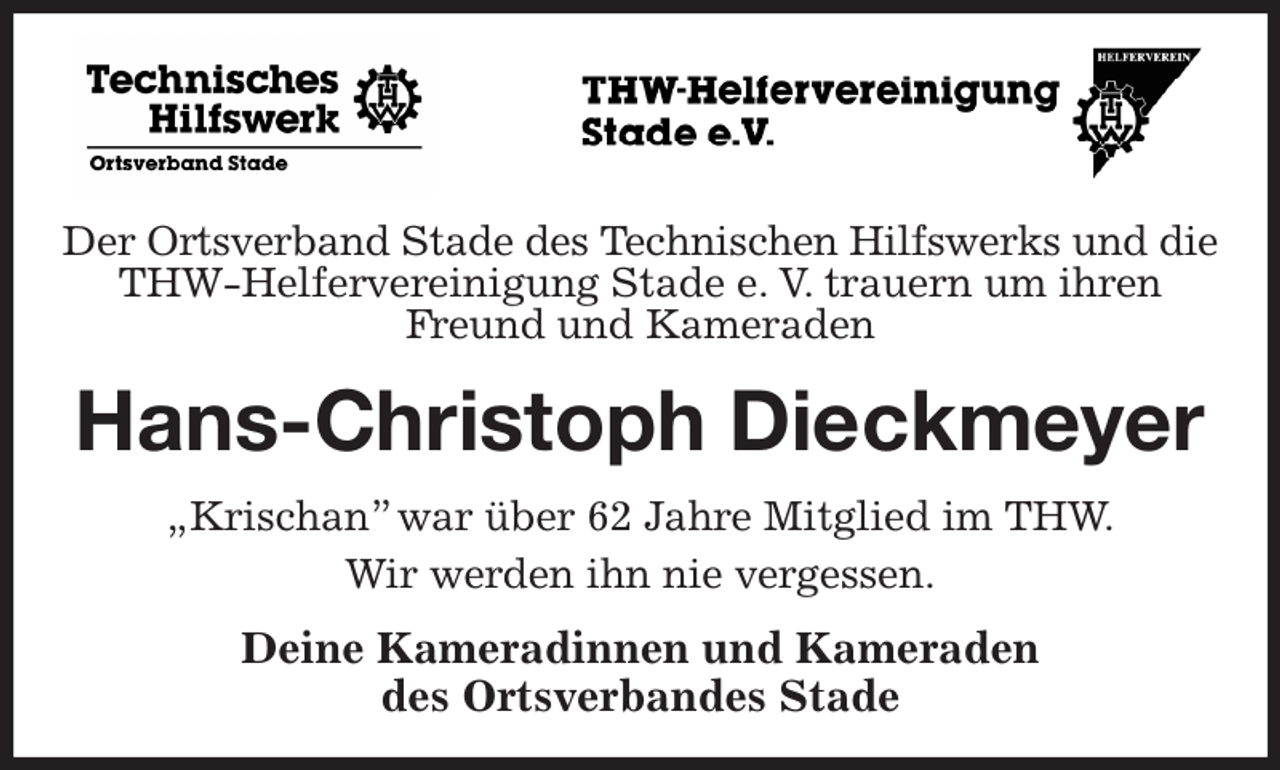 <p>Der Ortsverband Stade des Technischen Hilfswerks und die<br />THW-Helfervereinigung Stade e. V. trauern um ihren Freund und Kameraden<br />Hans-Christoph Dieckmeyer<br />„Krischan” war über 62 Jahre Mitglied im THW.<br />Wir werden ihn nie vergessen.<br />Deine Kameradinnen und Kameraden<br />des Ortsverbandes Stade</p>