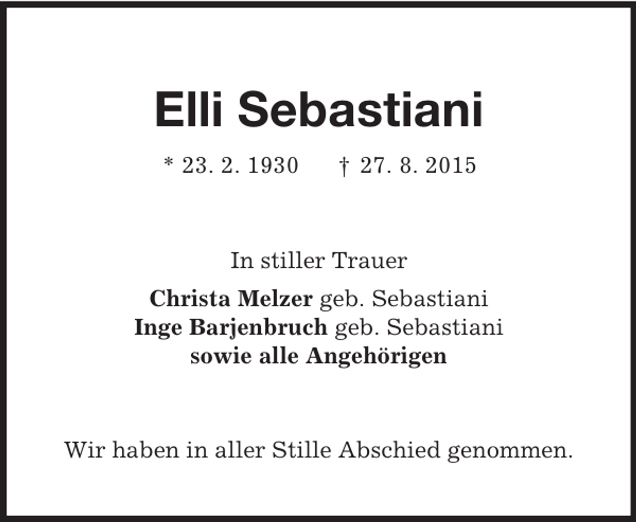 <p>Elli Sebastiani<br />* 23. 2. 1930 † 27. 8. 2015<br />In stiller Trauer<br />Christa Melzer geb. Sebastiani<br />Inge Barjenbruch geb. Sebastiani<br />sowie alle Angehörigen<br />Wir haben in aller Stille Abschied genommen.</p>