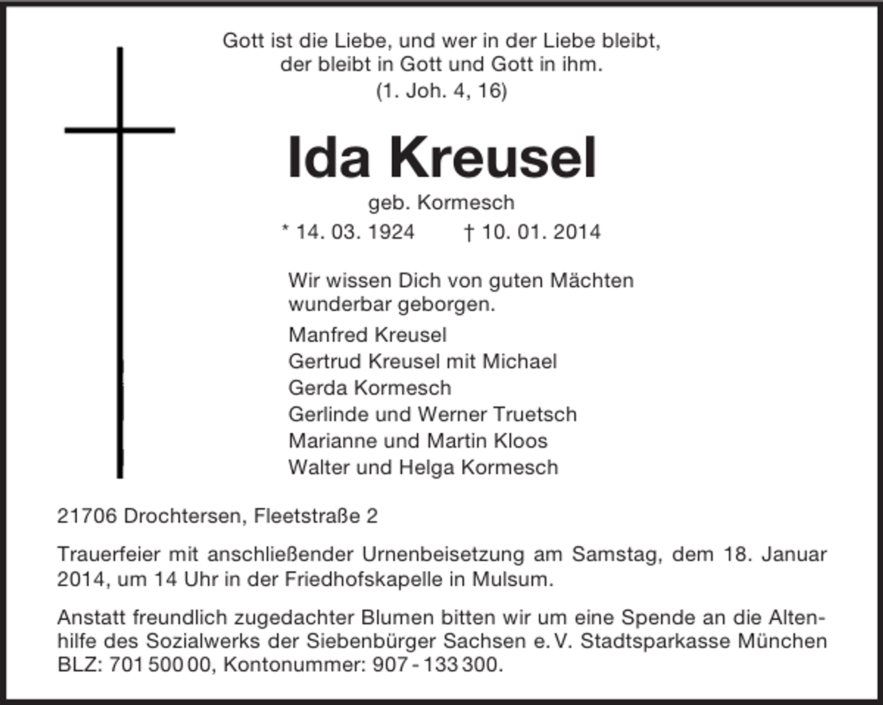 <p>Gott ist die Liebe, und wer in der Liebe bleibt,<br />der bleibt in Gott und Gott in ihm.<br />(1. Joh. 4, 16)<br />Ida Kreusel<br />geb. Kormesch<br />* 14. 03. 1924 † 10. 01. 2014<br />Wir wissen Dich von guten Mächten<br />wunderbar geborgen.<br />Manfred Kreusel<br />Gertrud Kreusel mit Michael<br />Gerda Kormesch<br />Gerlinde und Werner Truetsch<br />Marianne und Martin Kloos<br />Walter und Helga Kormesch<br />21706 Drochtersen, Fleetstraße 2<br />Trauerfeier mit anschließender Urnenbeisetzung am Samstag, dem 18. Januar 2014, um 14 Uhr in der Friedhofskapelle in Mulsum.<br />Anstatt freundlich zugedachter Blumen bitten wir um eine Spende an die Altenhilfe des Sozialwerks der Siebenbürger Sachsen e. V. Stadtsparkasse München BLZ: 701 500 00, Kontonummer: 907 - 133 300.</p>