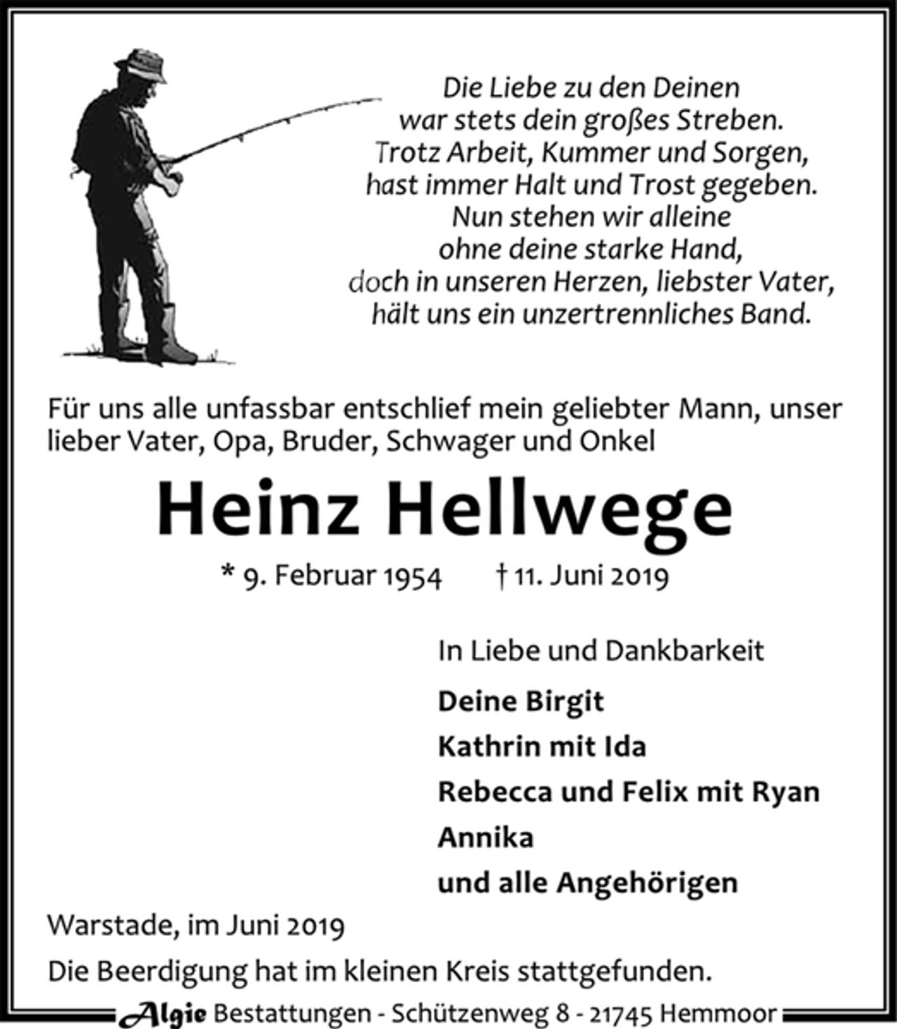 <p>Die Liebe zu den Deinen<br />war stets dein großes Streben.<br />Trotz Arbeit, Kummer und Sorgen,<br />hast immer trost gegeben.<br />Nun stehen wir alleine<br />ohne deine starke Hand,<br />doch in unseren Herzen, liebster Vater,<br />hält uns ein unzertrennliches Band.<br />Für uns alle unfassbar entschlief mein geliebter Mann, unser lieber Vater, Opa, Bruder, Schwager und Onkel<br />Heinz Hellwege<br />* 9. Februar 1954 + 11. Juni 2019<br />In Liebe und Dankbarkeit<br />Deine Birgit<br />Kathrin mit Ida<br />Rebecca und Felix mit Ryan<br />Annika<br />und alle Angehörigen<br />Warstade, im Juni 2019<br />Die Beerdigung hat im kleinen Kreis stattgefunden.</p>