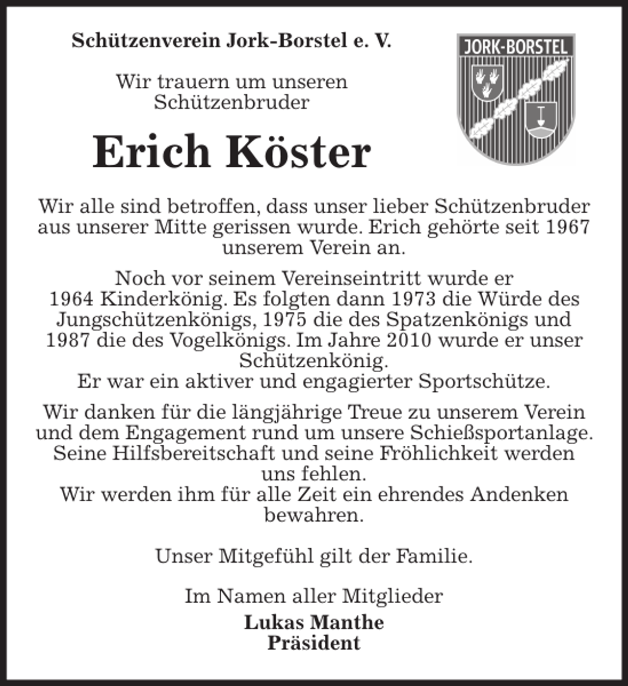 <p>Schützenverein Jork-Borstel e. V.</p>
<p>Wir trauern um unseren<br />Schützenbruder<br />Erich Köster<br />Wir alle sind betroffen, dass unser lieber Schützenbruder aus unserer Mitte gerissen wurde. Erich gehörte seit 1967 unserem Verein an.<br />Noch vor seinem Vereinseintritt wurde er<br />1964 Kinderkönig. Es folgten dann 1973 die Würde des Jungschützenkönigs, 1975 die des Spatzenkönigs und 1987 die des Vogelkönigs. Im Jahre 2010 wurde er unser Schützenkönig.<br />Er war ein aktiver und engagierter Sportschütze.<br />Wir danken für die längjährige Treue zu unserem Verein und dem Engagement rund um unsere Schießsportanlage. Seine Hilfsbereitschaft und seine Fröhlichkeit werden uns fehlen.<br />Wir werden ihm für alle Zeit ein ehrendes Andenken<br />bewahren.</p>
<p>Unser Mitgefühl gilt der Familie.<br />Im Namen aller Mitglieder<br />Lukas Manthe<br />Präsident</p>