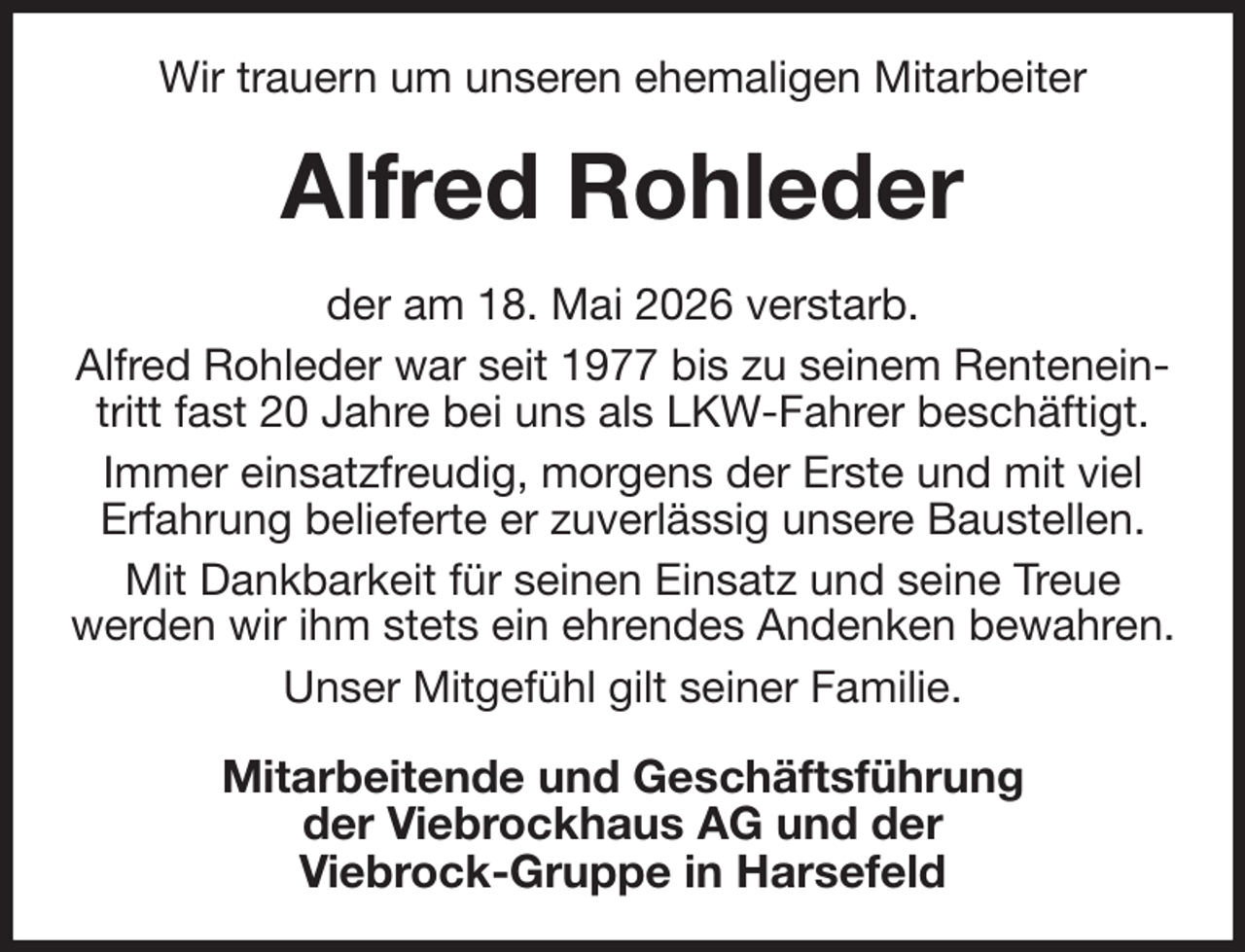 <p>Wir trauern um unseren ehemaligen Mitarbeiter<br />Alfred Rohleder<br />der am 18. Mai 2026 verstarb.<br />Alfred Rohleder war seit 1977 bis zu seinem Renteneintritt fast 20 Jahre bei uns als LKW-Fahrer beschäftigt.<br />Immer einsatzfreudig, morgens der Erste und mit viel<br />Erfahrung belieferte er zuverlässig unsere Baustellen.<br />Mit Dankbarkeit für seinen Einsatz und seine Treue<br />werden wir ihm stets ein ehrendes Andenken bewahren.<br />Unser Mitgefühl gilt seiner Familie.<br />Mitarbeitende und Geschäftsführung<br />der Viebrockhaus AG und der<br />Viebrock-Gruppe in Harsefeld</p>