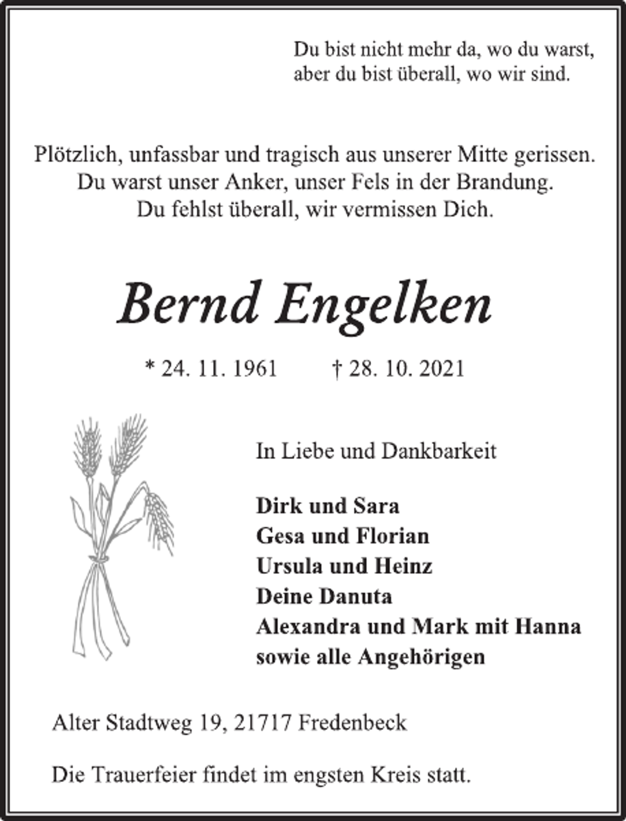 <p>Du bist nicht mehr da, wo du warst,<br />aber du bist überall, wo wir sind.<br />Plötzlich, unfassbar und tragisch aus unserer Mitte gerissen.<br />Du warst unser Anker, unser Fels in der Brandung.<br />Du fehlst überall, wir vermissen Dich.<br />Bernd Engelken<br />* 24. 11. 1961 † 28. 10. 2021<br />In Liebe und Dankbarkeit<br />Dirk und Sara<br />Gesa und Florian<br />Ursula und Heinz<br />Deine Danuta<br />Alexandra und Mark mit Hanna<br />sowie alle Angehörigen<br />Alter Stadtweg 19, 21717 Fredenbeck<br />Die Trauerfeier findet im engsten Kreis statt.</p>