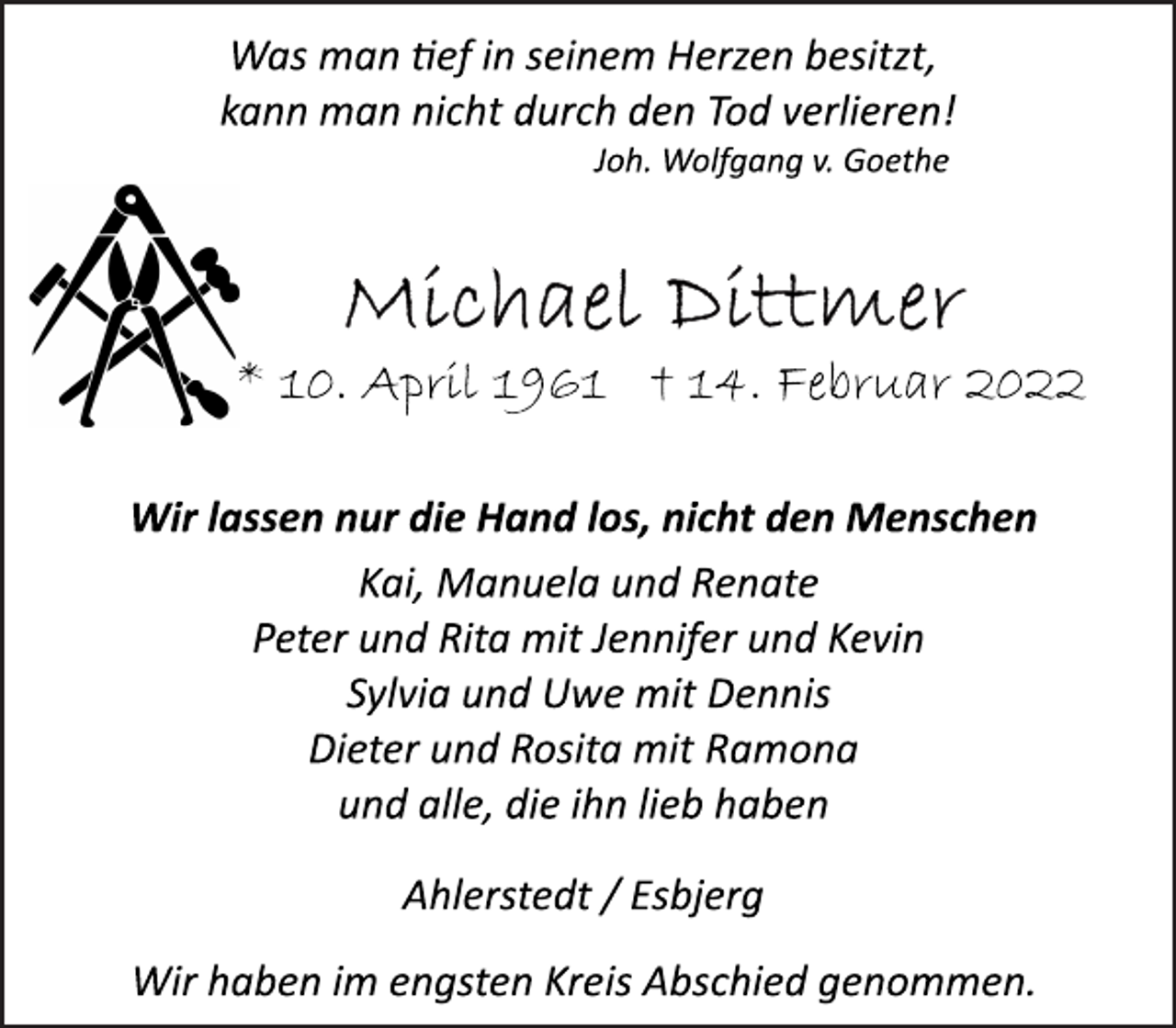 <p>Was man tief in seinem Herzen besitzt,<br />kann man nicht durch den Tod verlieren!<br />Joh. Wolfgang v. Goethe<br />Michael Dittmer<br />* 10. April 1961 † 14. Februar 2022<br />Wir lassen nur die Hand los, nicht den Menschen</p>
<p>Kai, Manuela und Renate<br />Peter und Rita mit Jennifer und Kevin<br />Sylvia und Uwe mit Dennis<br />Dieter<br />und Rosita mit<br />Ramona<br />und alle, die ihn lieb haben</p>
<p>Ahlerstedt / Esbjerg</p>
<p>Wir haben im engsten Kreis Abschied genommen.</p>