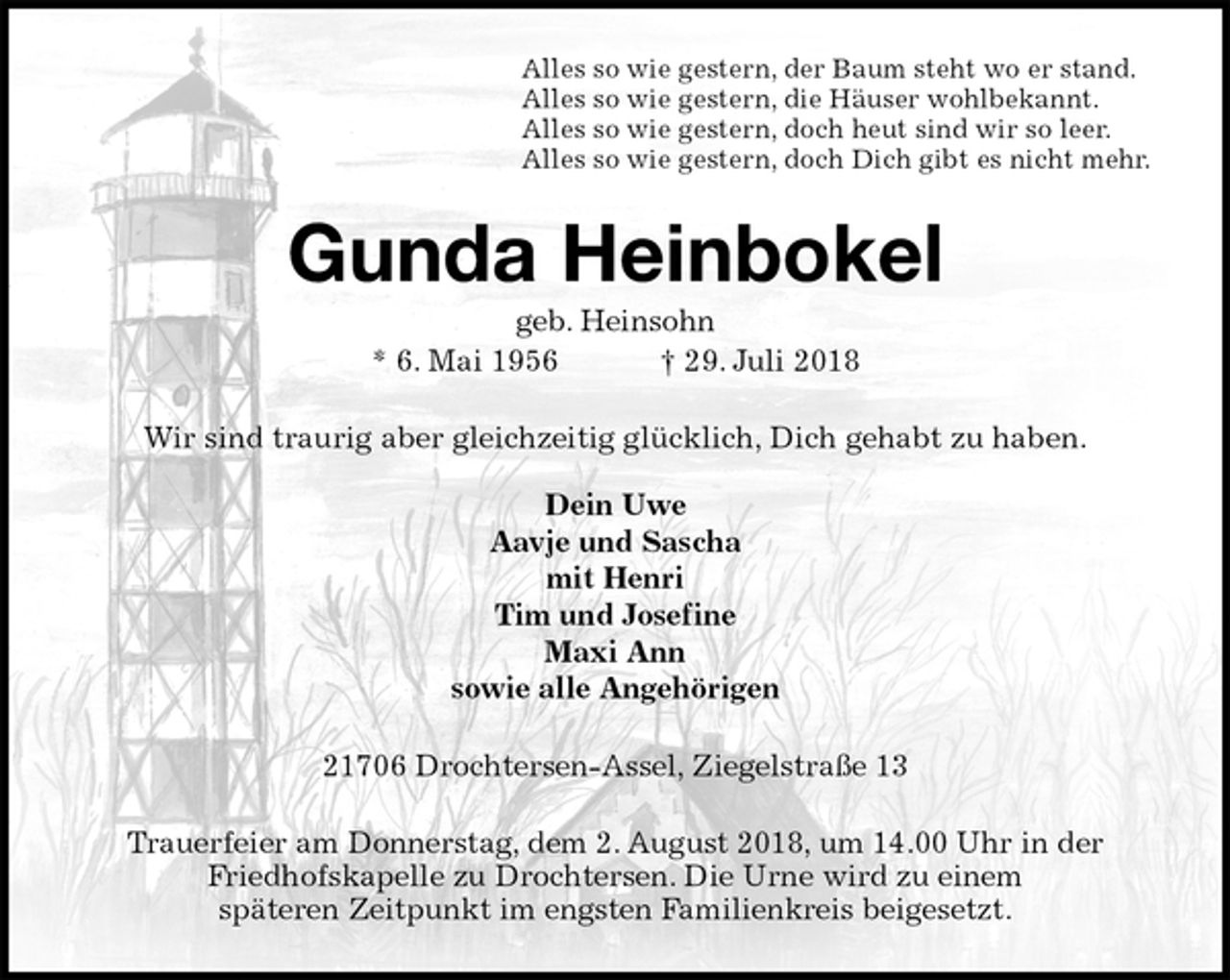 <p>Alles so wie gestern, der Baum steht wo er stand.<br />Alles so wie gestern, die Häuser wohlbekannt.<br />Alles so wie gestern, doch heut sind wir so leer.<br />Alles so wie gestern, doch Dich gibt es nicht mehr.<br />Gunda Heinbokel<br />geb. Heinsohn<br />* 6. Mai 1956 † 29. Juli 2018<br />Wir sind traurig aber gleichzeitig glücklich, Dich gehabt zu haben.</p><p>Dein Uwe<br />Aavje und Sascha<br />mit Henri<br />Tim und Josefine<br />Maxi Ann<br />sowie alle Angehörigen<br />21706 Drochtersen-Assel, Ziegelstraße 13<br />Trauerfeier am Donnerstag, dem 2. August 2018, um 14.00 Uhr in der Friedhofskapelle zu Drochtersen. Die Urne wird zu einem<br />späteren Zeitpunkt im engsten Familienkreis beigesetzt.</p>