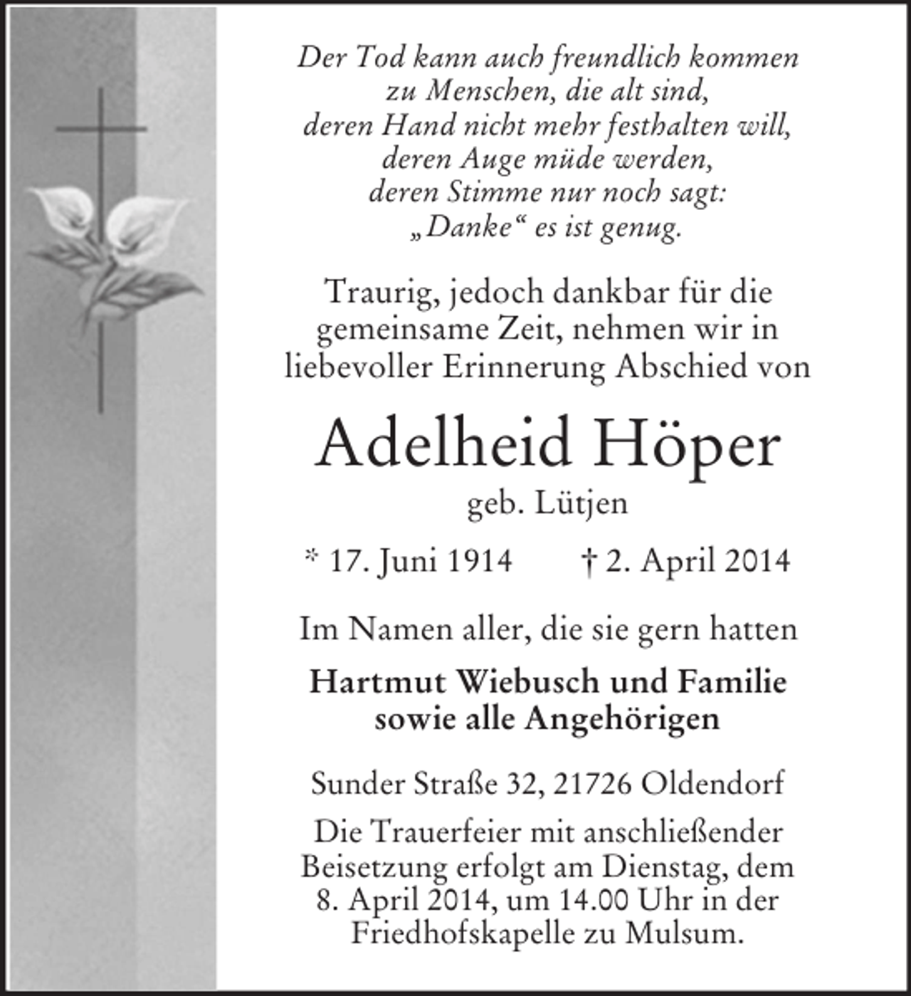 <p>Der Tod kann auch freundlich kommen<br />zu Menschen, die alt sind,<br />deren Hand nicht mehr festhalten will,<br />deren Auge müde werden,<br />deren Stimme nur noch sagt:<br />„Danke“ es ist genug.<br />Traurig, jedoch dankbar für die<br />gemeinsame Zeit, nehmen wir in<br />liebevoller Erinnerung Abschied von<br />Adelheid Höper<br />geb. Lütjen<br />* 17. Juni 1914 † 2. April 2014<br />Im Namen aller, die sie gern hatten<br />Hartmut Wiebusch und Familie<br />sowie alle Angehörigen<br />Sunder Straße 32, 21726 Oldendorf<br />Die Trauerfeier mit anschließender<br />Beisetzung erfolgt am Dienstag, dem<br />8. April 2014, um 14.00 Uhr in der<br />Friedhofskapelle zu Mulsum.</p>