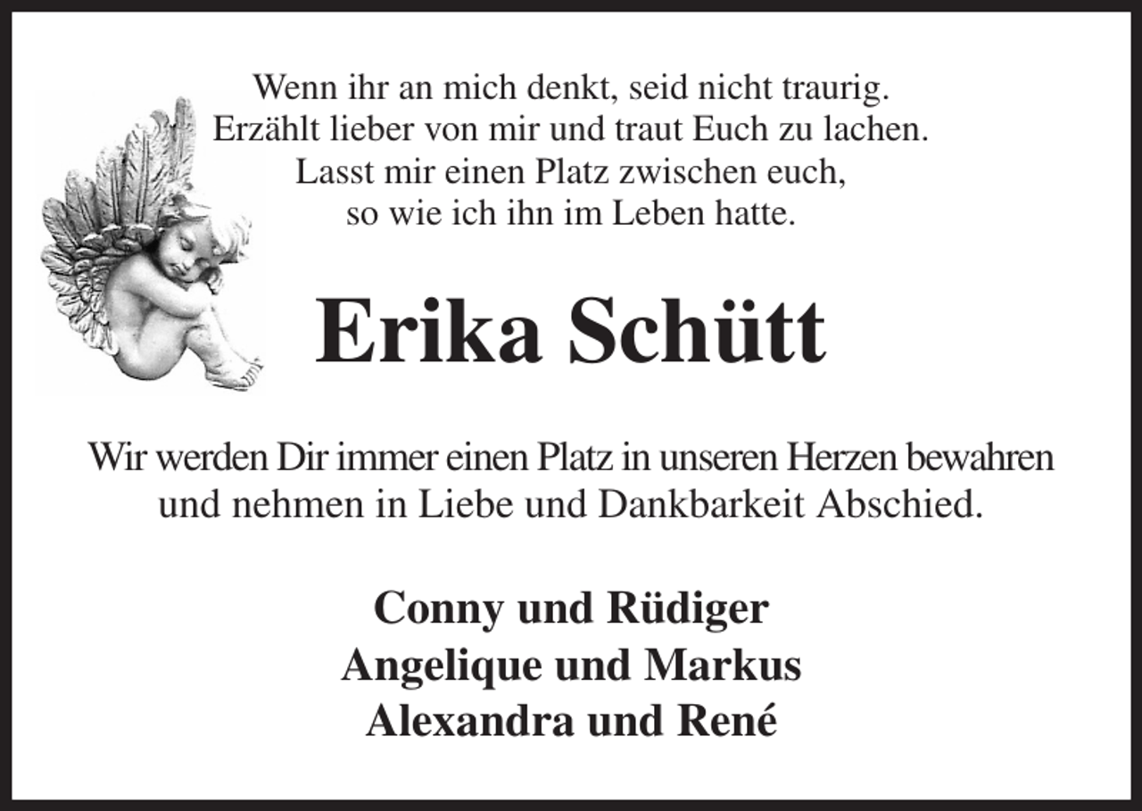 <p>Wenn ihr an mich denkt, seid nicht traurig.<br />Erzählt lieber von mir und traut Euch zu lachen.<br />Lasst mir einen Platz zwischen euch,<br />so wie ich ihn im Leben hatte.<br />Erika Schütt<br />Wir werden Dir immer einen Platz in unseren Herzen bewahren und nehmen in Liebe und Dankbarkeit Abschied.<br />Conny und Rüdiger<br />Angelique und Markus<br />Alexandra und René</p>