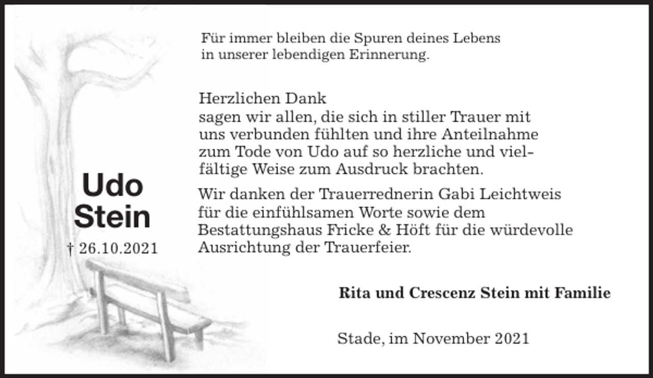 <p>Für immer bleiben die Spuren deines Lebens<br />in unserer lebendigen Erinnerung.<br />Herzlichen Dank<br />sagen wir allen, die sich in stiller Trauer mit<br />uns verbunden fühlten und ihre Anteilnahme<br />zum Tode von Udo auf so herzliche und viel-<br />fältige Weise zum Ausdruck brachten.<br />Wir danken der Trauerrednerin Gabi Leichtweis<br />für die einfühlsamen Worte sowie dem<br />Bestattungshaus Fricke &amp; Höft für die würdevolle<br />Ausrichtung der Trauerfeier.<br />Rita und Crescenz Stein mit Familie<br />Stade, im November 2021<br />Udo<br />Stein<br />† 26.10.2021</p>