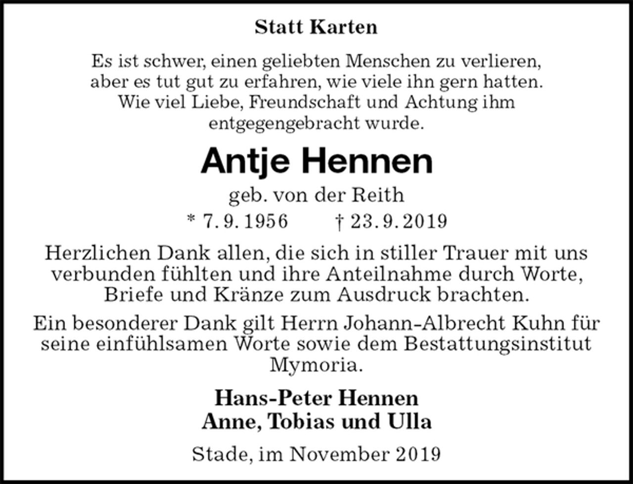 <p>Statt Karten<br />Es ist schwer, einen geliebten Menschen zu verlieren,<br />aber es tut gut zu erfahren, wie viele ihn gern hatten.<br />Wie viel Liebe, Freundschaft und Achtung ihm<br />entgegengebracht wurde.<br />Antje Hennen<br />geb. von der Reith<br />* 7. 9. 1956 † 23. 9. 2019<br />Herzlichen Dank allen, die sich in stiller Trauer mit uns verbunden fühlten und ihre Anteilnahme durch Worte, Briefe und Kränze zum Ausdruck brachten.<br />Ein besonderer Dank gilt Herrn Johann-Albrecht Kuhn für<br />seine einfühlsamen Worte sowie dem Bestattungsinstitut<br />Mymoria.<br />Hans-Peter Hennen<br />Anne, Tobias und Ulla<br />Stade, im November 2019</p>