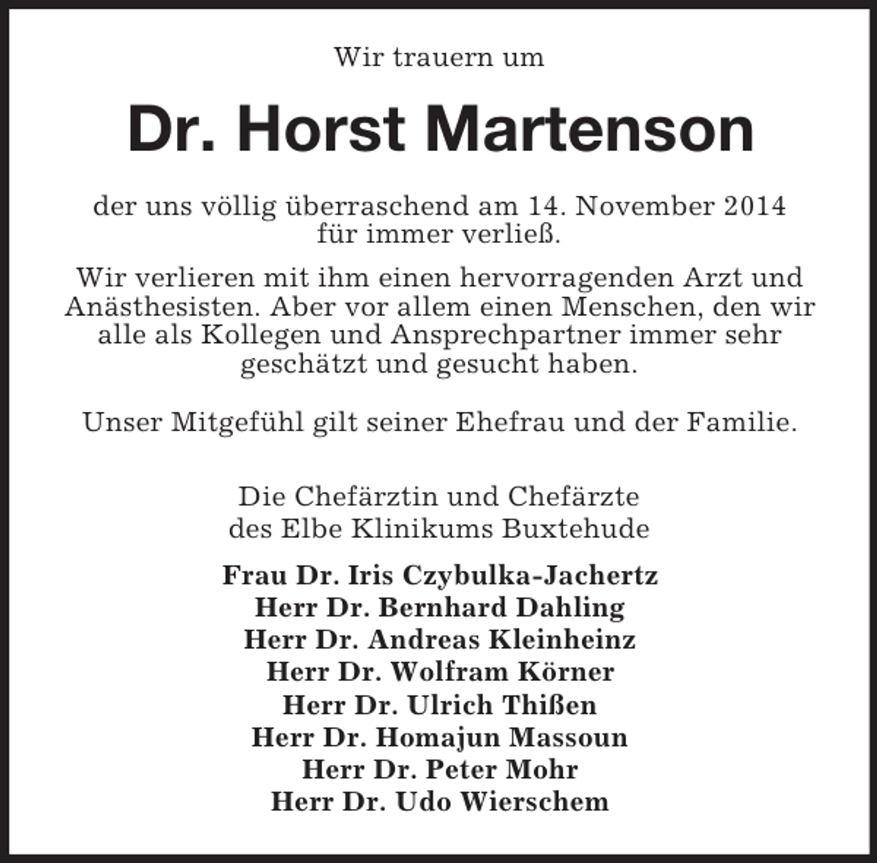 <p>Wir trauern um<br />Dr. Horst Martenson<br />der uns völlig überraschend am 14. November 2014<br />für immer verließ.<br />Wir verlieren mit ihm einen hervorragenden Arzt und Anästhesisten. Aber vor allem einen Menschen, den wir alle als Kollegen und Ansprechpartner immer sehr<br />geschätzt und gesucht haben.</p><p>Unser Mitgefühl gilt seiner Ehefrau und der Familie.<br />Die Chefärztin und Chefärzte<br />des Elbe Klinikums Buxtehude<br />Frau Dr. Iris Czybulka-Jachertz<br />Herr Dr. Bernhard Dahling<br />Herr Dr. Andreas Kleinheinz<br />Herr Dr. Wolfram Körner<br />Herr Dr. Ulrich Thißen<br />Herr Dr. Homajun Massoun<br />Herr Dr. Peter Mohr<br />Herr Dr. Udo Wierschem</p>