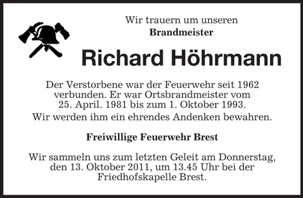 <p>Wir trauern um unseren<br />Brandmeister</p><p>Richard Höhrmann<br />Der Verstorbene war der Feuerwehr seit 1962<br />verbunden. Er war Ortsbrandmeister vom<br />25. April. 1981 bis zum 1. Oktober 1993.<br />Wir werden ihm ein ehrendes Andenken bewahren.<br />Freiwillige Feuerwehr Brest<br />Wir sammeln uns zum letzten Geleit am Donnerstag,<br />den 13. Oktober 2011, um 13.45 Uhr bei der<br />Friedhofskapelle Brest.</p>