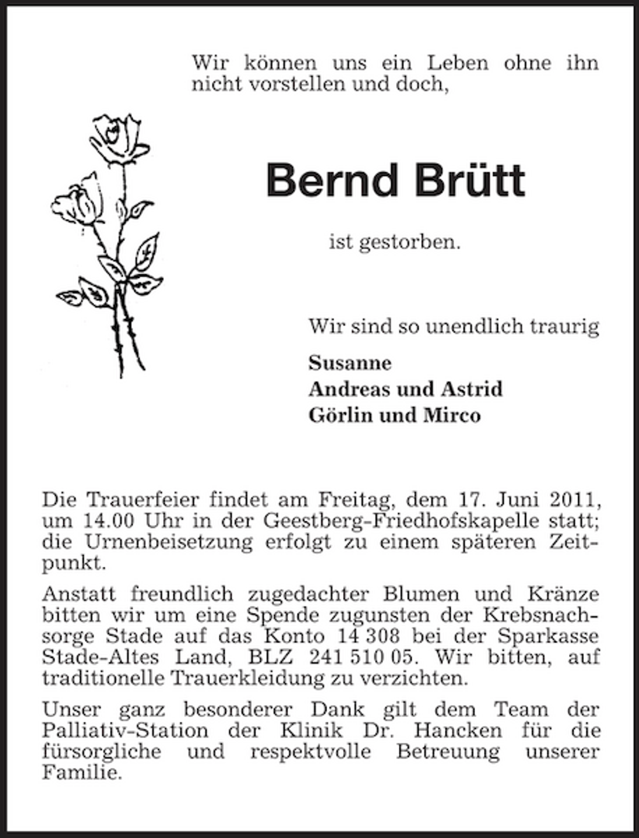 <p>Wir können uns ein Leben ohne ihn nicht vorstellen und doch,</p>
<p>Bernd Brütt<br />ist gestorben.</p>
<p>Wir sind so unendlich traurig Susanne Andreas und Astrid Görlin und Mirco</p>
<p>Die Trauerfeier findet am Freitag, dem 17. Juni 2011, um 14.00 Uhr in der Geestberg-Friedhofskapelle statt; die Urnenbeisetzung erfolgt zu einem späteren Zeitpunkt. Anstatt freundlich zugedachter Blumen und Kränze bitten wir um eine Spende zugunsten der Krebsnachsorge Stade auf das Konto 14 308 bei der Sparkasse Stade-Altes Land, BLZ 241 515. Wir bitten, auf traditionelle Trauerkleidung zu verzichten. Unser ganz besonderer Dank gilt dem Team der Palliativ-Station der Klinik Dr. Hancken für die fürsorgliche und respektvolle Betreuung unserer Familie.</p>