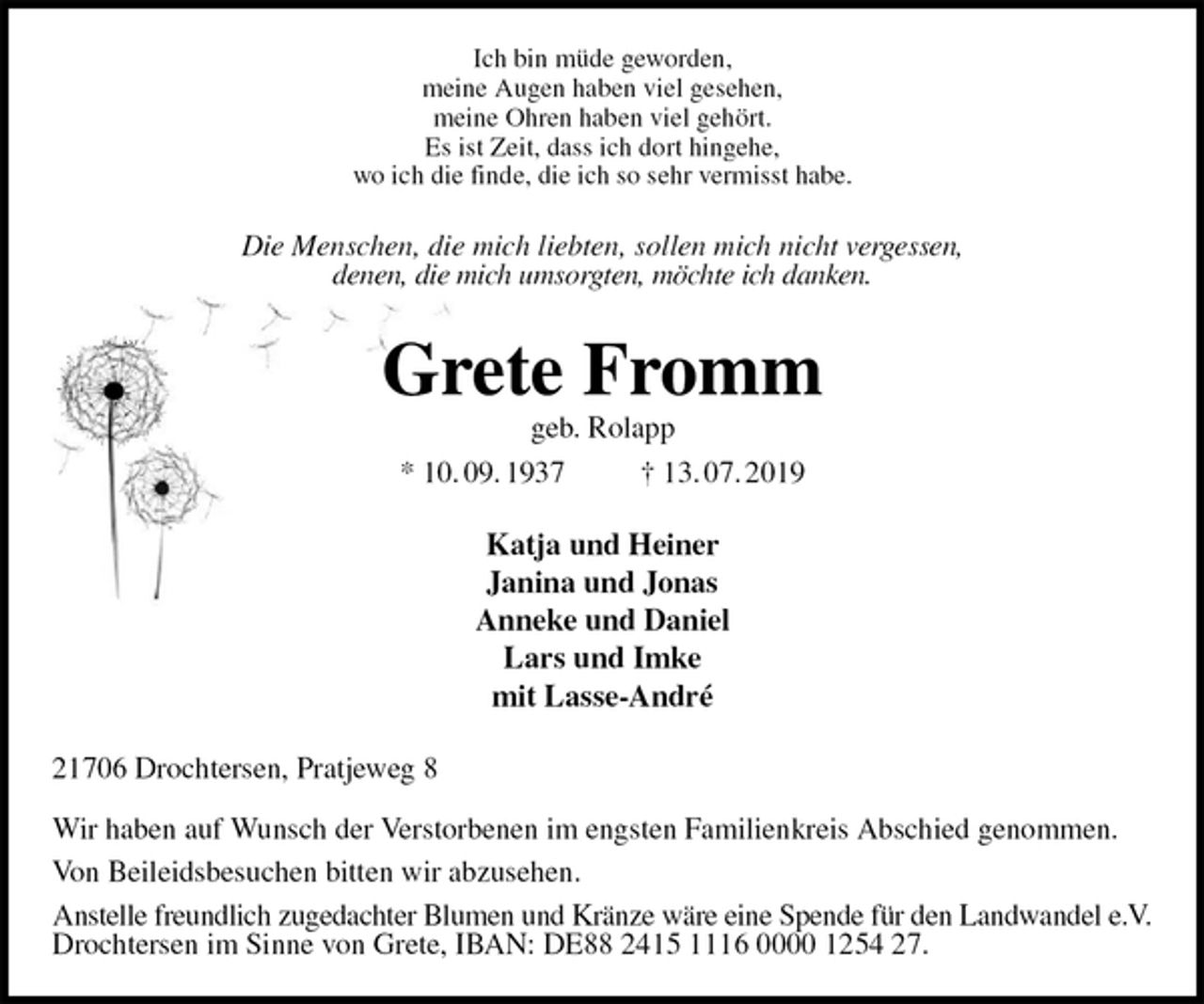 <p>Ich bin müde geworden,<br />meine Augen haben viel gesehen,<br />meine Ohren haben viel gehört.<br />Es ist Zeit, dass ich dort hingehe,<br />wo ich die finde, die ich so sehr vermisst habe.<br />Die Menschen, die mich liebten, sollen mich nicht vergessen,<br />denen, die mich umsorgten, möchte ich danken.<br />Grete Fromm<br />geb. Rolapp<br />* 10. 09. 1937 † 13. 07. 2019<br />Katja und Heiner<br />Janina und Jonas<br />Anneke und Daniel<br />Lars und Imke<br />mit Lasse-André<br />21706 Drochtersen, Pratjeweg 8</p><p>Wir haben auf Wunsch der Verstorbenen im engsten Familienkreis Abschied genommen.<br />Von Beileidsbesuchen bitten wir abzusehen.<br />Anstelle freundlich zugedachter Blumen und Kränze wäre eine Spende für den Landwandel e.V.<br />Drochtersen im Sinne von Grete, IBAN: DE88 2415 1116 0000 1254 27.</p>