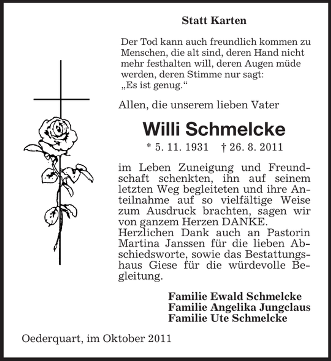 <p>Statt Karten<br />Der Tod kann auch freundlich kommen zu<br />Menschen, die alt sind, deren Hand nicht<br />mehr festhalten will, deren Augen müde<br />werden, deren Stimme nur sagt:<br />„Es ist genug.“</p><p>Allen, die unserem lieben Vater</p><p>Willi Schmelcke<br />* 5. 11. 1931</p><p>† 26. 8. 2011</p><p>im Leben Zuneigung und Freundschaft schenkten, ihn auf seinem<br />letzten Weg begleiteten und ihre Anteilnahme auf so vielfältige Weise<br />zum Ausdruck brachten, sagen wir<br />von ganzem Herzen DANKE.<br />Herzlichen Dank auch an Pastorin<br />Martina Janssen für die lieben Abschiedsworte, sowie das Bestattungshaus Giese für die würdevolle Begleitung.<br />Familie Ewald Schmelcke<br />Familie Angelika Jungclaus<br />Familie Ute Schmelcke<br />Oederquart, im Oktober 2011</p>