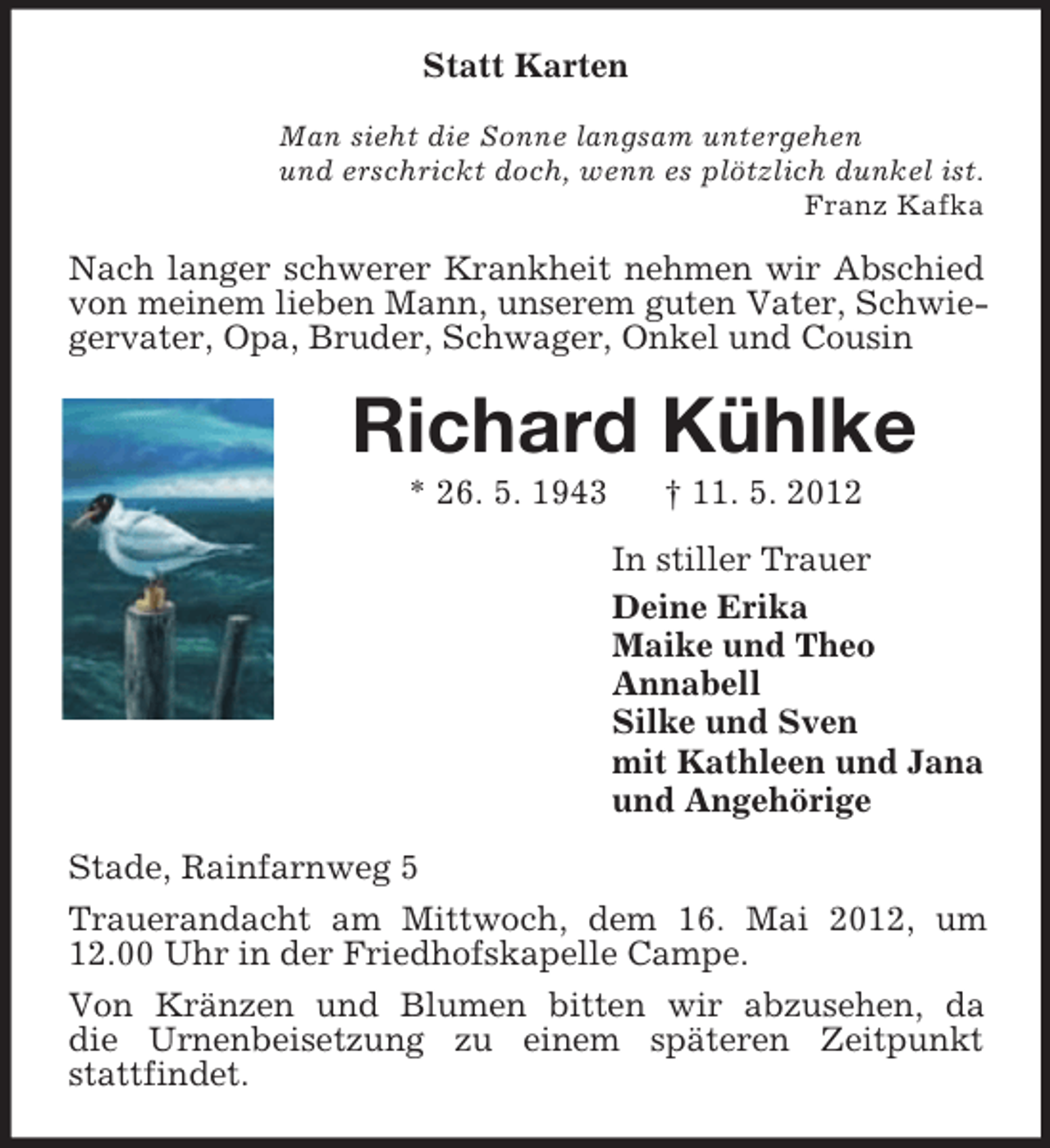 <p>Statt Karten<br />Man sieht die Sonne langsam untergehen<br />und erschrickt doch, wenn es plötzlich dunkel ist.<br />Franz Kafka</p><p>Nach langer schwerer Krankheit nehmen wir Abschied<br />von meinem lieben Mann, unserem guten Vater, Schwiegervater, Opa, Bruder, Schwager, Onkel und Cousin</p><p>Richard Kühlke<br />* 26. 5. 1943</p><p>† 11. 5. 2012<br />In stiller Trauer<br />Deine Erika<br />Maike und Theo<br />Annabell<br />Silke und Sven<br />mit Kathleen und Jana<br />und Angehörige</p><p>Stade, Rainfarnweg 5<br />Trauerandacht am Mittwoch, dem 16. Mai 2012, um<br />12.00 Uhr in der Friedhofskapelle Campe.<br />Von Kränzen und Blumen bitten wir abzusehen, da<br />die Urnenbeisetzung zu einem späteren Zeitpunkt<br />stattfindet.</p>