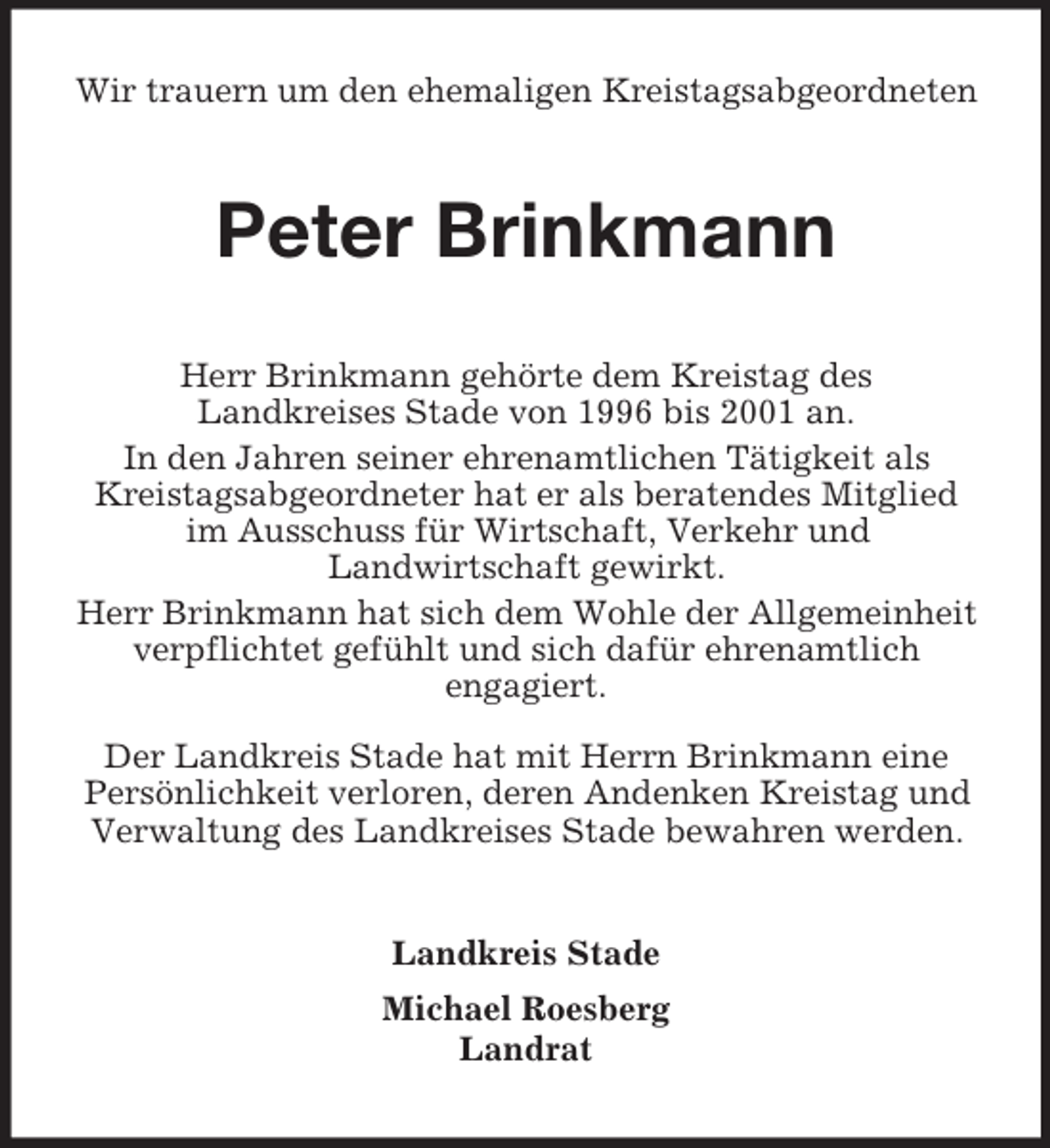 <p>Wir trauern um den ehemaligen Kreistagsabgeordneten</p><p>Peter Brinkmann<br />Herr Brinkmann gehörte dem Kreistag des<br />Landkreises Stade von 1996 bis 2001 an.<br />In den Jahren seiner ehrenamtlichen Tätigkeit als<br />Kreistagsabgeordneter hat er als beratendes Mitglied<br />im Ausschuss für Wirtschaft, Verkehr und<br />Landwirtschaft gewirkt.<br />Herr Brinkmann hat sich dem Wohle der Allgemeinheit<br />verpflichtet gefühlt und sich dafür ehrenamtlich<br />engagiert.<br />Der Landkreis Stade hat mit Herrn Brinkmann eine<br />Persönlichkeit verloren, deren Andenken Kreistag und<br />Verwaltung des Landkreises Stade bewahren werden.</p><p>Landkreis Stade<br />Michael Roesberg<br />Landrat</p>