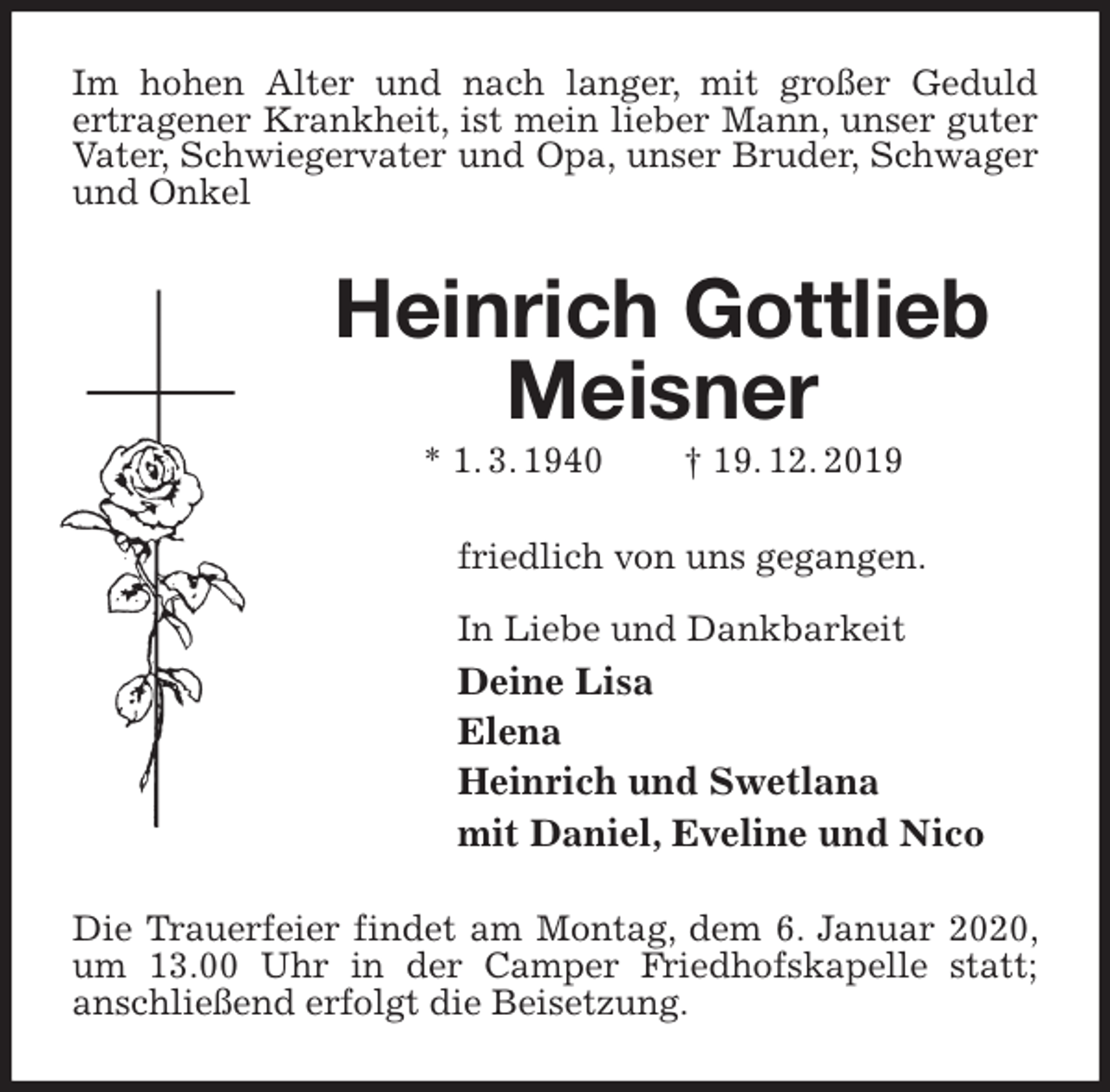 <p>Im hohen Alter und nach langer, mit großer Geduld<br />ertragener Krankheit, ist mein lieber Mann, unser guter Vater, Schwiegervater und Opa, unser Bruder, Schwager und Onkel<br />Heinrich Gottlieb Meisner<br />* 1. 3. 1940 † 19. 12. 2019<br />friedlich von uns gegangen.</p><p>In Liebe und Dankbarkeit<br />Deine Lisa<br />Elena<br />Heinrich und Swetlana<br />mit Daniel, Eveline und Nico<br />Die Trauerfeier findet am Montag, dem 6. Januar 2020, um 13.00 Uhr in der Camper Friedhofskapelle statt;<br />anschließend erfolgt die Beisetzung.</p>