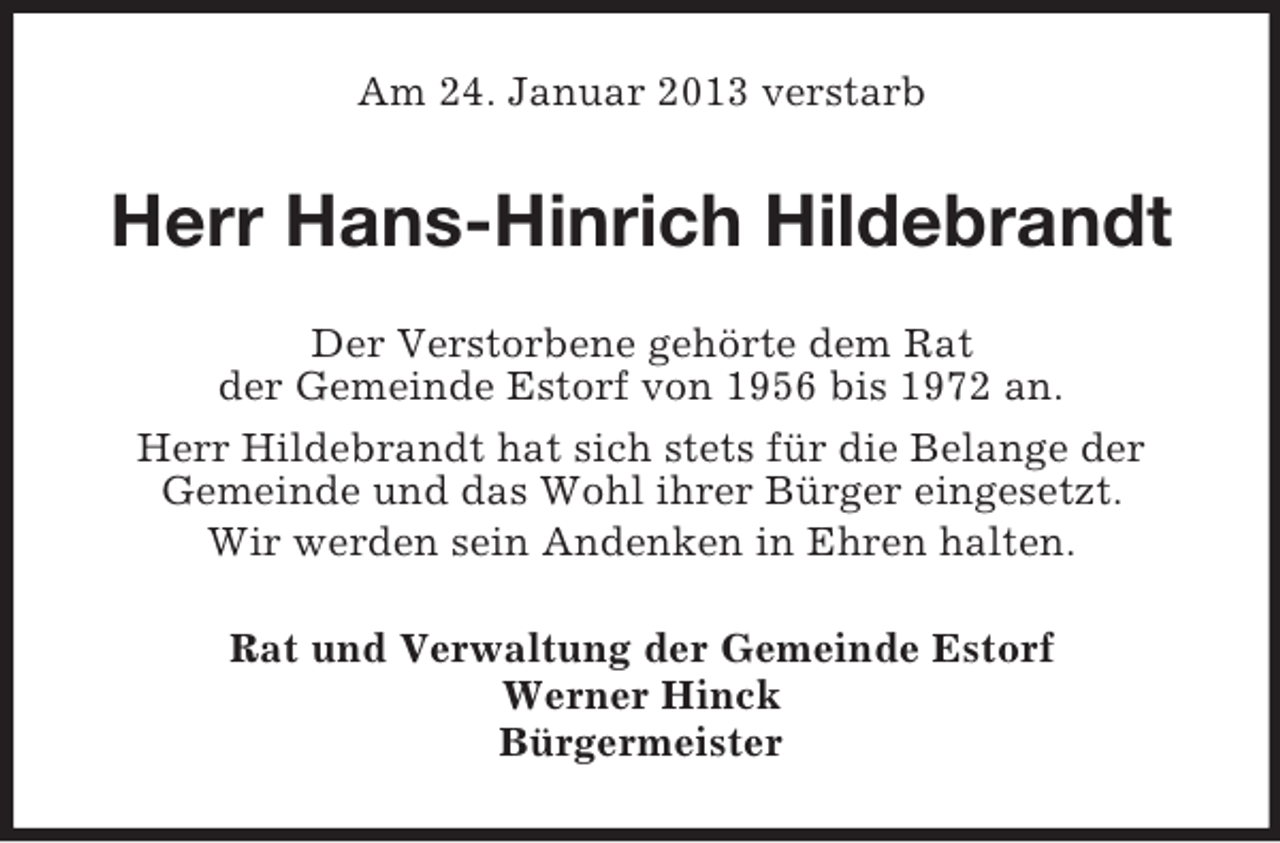 <p>Am 24. Januar 2013 verstarb</p><p>Herr Hans-Hinrich Hildebrandt<br />Der Verstorbene gehörte dem Rat<br />der Gemeinde Estorf von 1956 bis 1972 an.<br />Herr Hildebrandt hat sich stets für die Belange der<br />Gemeinde und das Wohl ihrer Bürger eingesetzt.<br />Wir werden sein Andenken in Ehren halten.<br />Rat und Verwaltung der Gemeinde Estorf<br />Werner Hinck<br />Bürgermeister</p>
