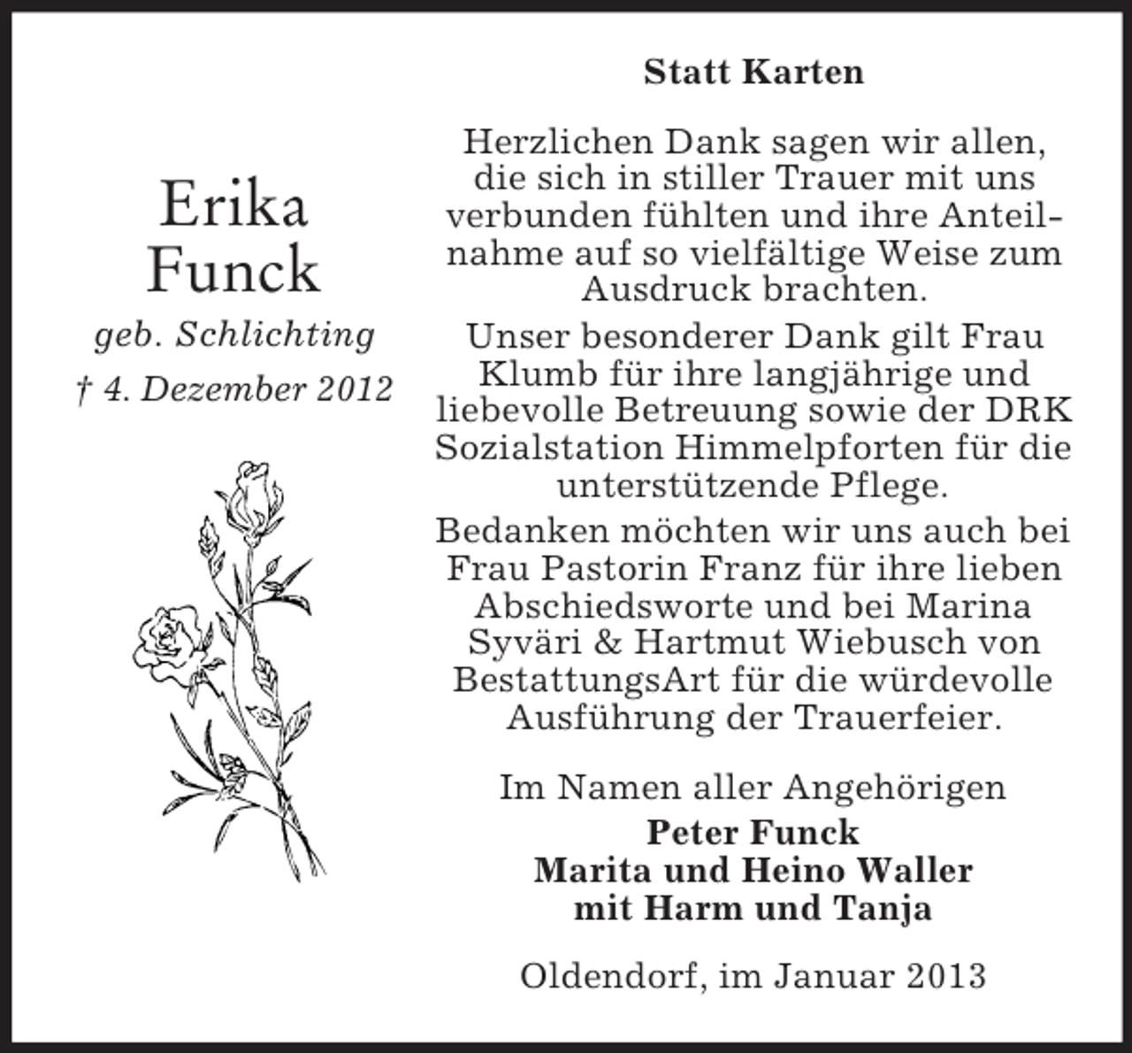 <p>Statt Karten</p><p>Erika<br />Funck<br />geb. Schlichting<br />† 4. Dezember 2012</p><p>Herzlichen Dank sagen wir allen,<br />die sich in stiller Trauer mit uns<br />verbunden fühlten und ihre Anteilnahme auf so vielfältige Weise zum<br />Ausdruck brachten.<br />Unser besonderer Dank gilt Frau<br />Klumb für ihre langjährige und<br />liebevolle Betreuung sowie der DRK<br />Sozialstation Himmelpforten für die<br />unterstützende Pflege.<br />Bedanken möchten wir uns auch bei<br />Frau Pastorin Franz für ihre lieben<br />Abschiedsworte und bei Marina<br />Syväri &amp; Hartmut Wiebusch von<br />BestattungsArt für die würdevolle<br />Ausführung der Trauerfeier.<br />Im Namen aller Angehörigen<br />Peter Funck<br />Marita und Heino Waller<br />mit Harm und Tanja<br />Oldendorf, im Januar 2013</p>