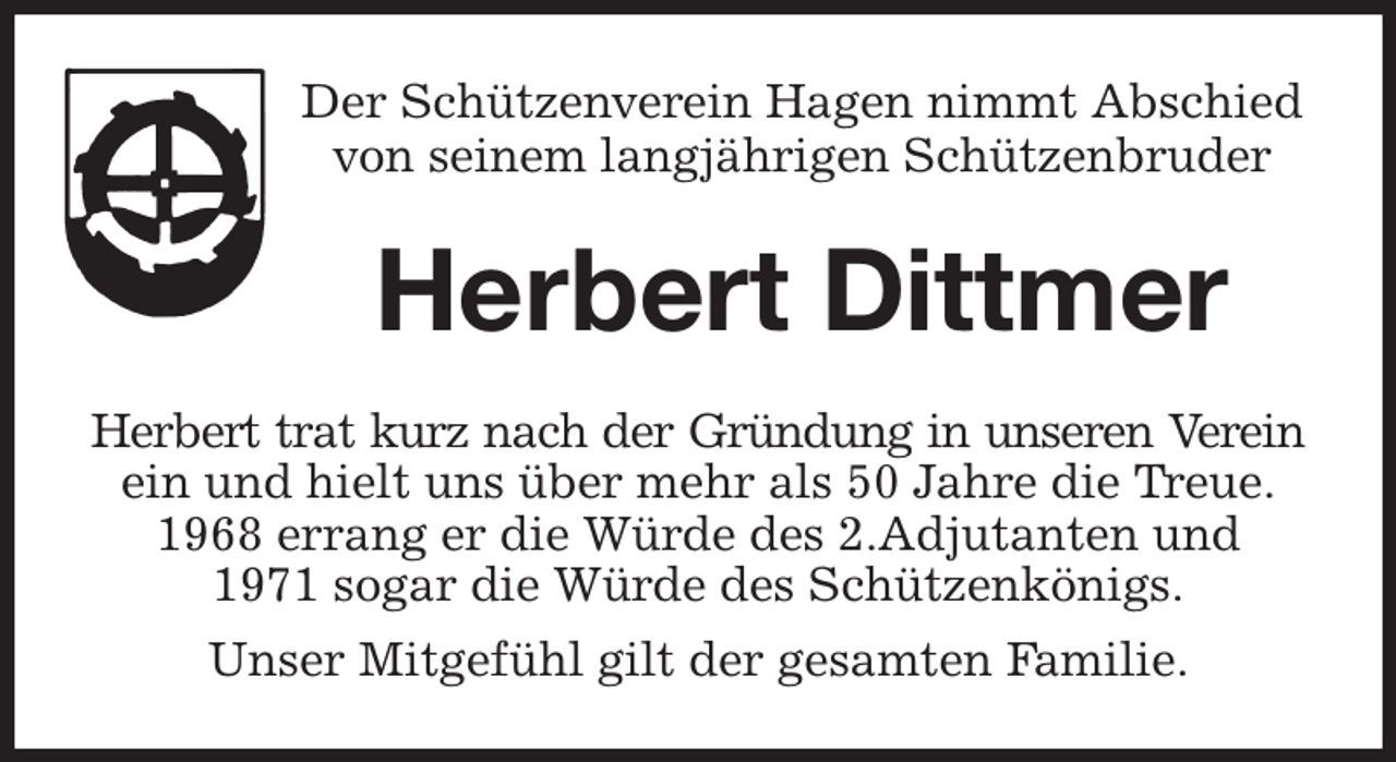<p>Der Schützenverein Hagen nimmt Abschied<br />von seinem langjährigen Schützenbruder<br />Herbert Dittmer<br />Herbert trat kurz nach der Gründung in unseren Verein<br />ein und hielt uns über mehr als 50 Jahre die Treue.<br />1968 errang er die Würde des 2.Adjutanten und<br />1971 sogar die Würde des Schützenkönigs.<br />Unser Mitgefühl gilt der gesamten Familie.</p>