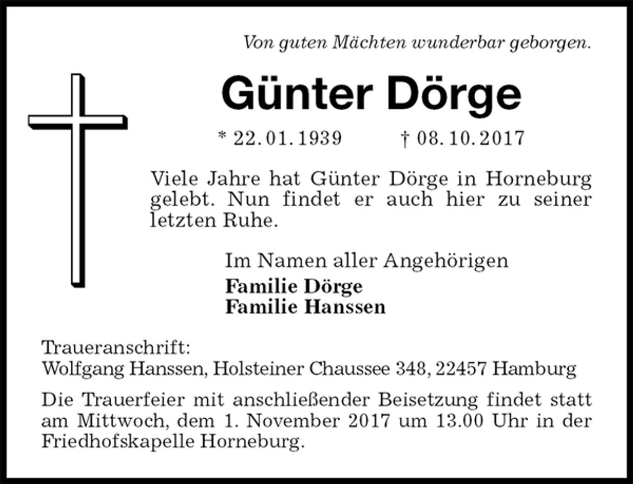 <p>Von guten Mächten wunderbar geborgen.<br />Günter Dörge<br />* 22. 01. 1939 † 08. 10. 2017<br />Viele Jahre hat Günter Dörge in Horneburg gelebt. Nun findet er auch hier zu seiner letzten Ruhe.<br />Im Namen aller Angehörigen<br />Familie Dörge<br />Familie Hanssen<br />Traueranschrift:<br />Wolfgang Hanssen, Holsteiner Chaussee 348, 22457 Hamburg<br />Die Trauerfeier mit anschließender Beisetzung findet statt am Mittwoch, dem 1. November 2017 um 13.00 Uhr in der Friedhofskapelle Horneburg.</p>