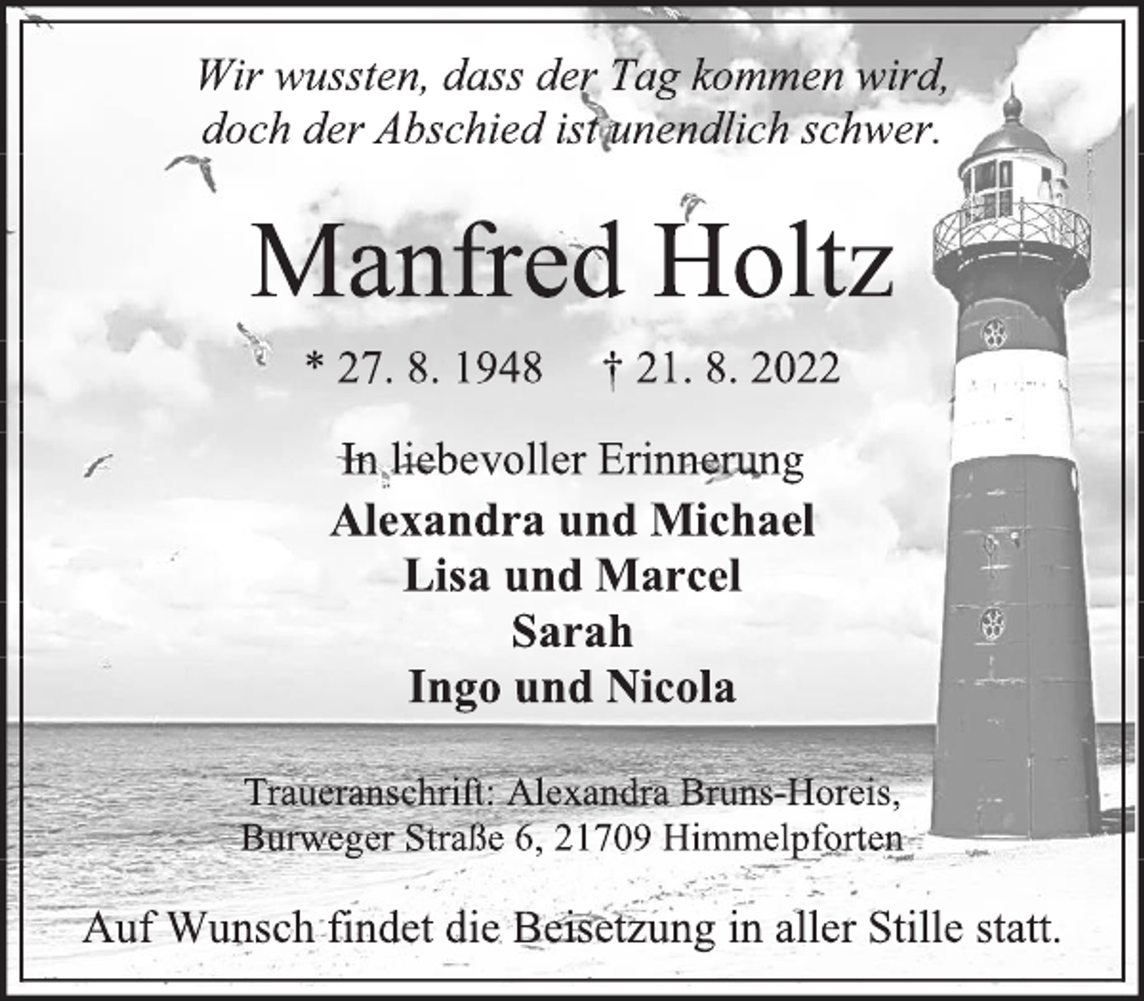 <p>Wir wussten, dass der Tag kommen wird,<br />doch der Abschied ist unendlich schwer.<br />Manfred Holtz<br />* 27. 8. 1948 † 21. 8. 2022<br />In liebevoller Erinnerung<br />Alexandra und Michael<br />Lisa und Marcel<br />Sarah<br />Ingo und Nicola<br />Traueranschrift: Alexandra Bruns-Horeis,<br />Burweger Straße 6, 21709 Himmelpforten<br />Auf Wunsch findet die Beisetzung in aller Stille statt.</p>