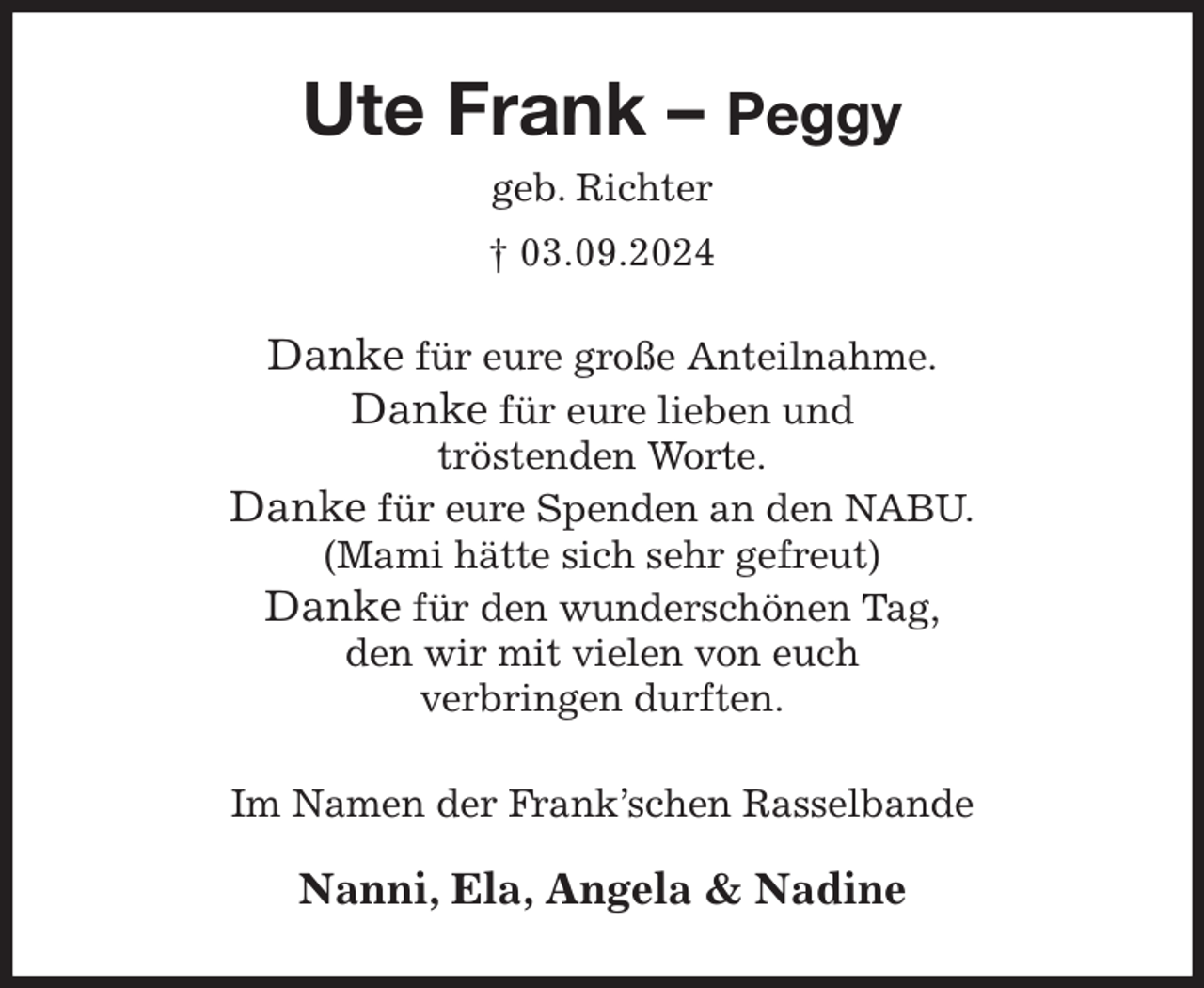<p>Ute Frank - Peggy<br />geb. Richter<br />† 03.09.2024<br />Danke für eure große Anteilnahme.<br />Danke für eure lieben und<br />tröstenden Worte.<br />Danke für eure Spenden an den NABU.<br />(Mami hätte sich sehr gefreut)<br />Danke für den wunderschönen Tag,<br />den wir mit vielen von euch<br />verbringen durften.<br />Im Namen der Frank'schen Rasselbande</p><p>Nanni, Ela, Angela &amp; Nadine</p>