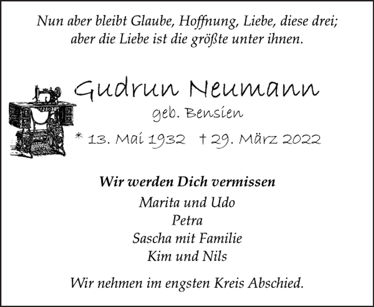 <p>Nun aber bleibt Glaube, Hoffnung, Liebe, diese drei;<br />aber die Liebe ist die größte unter ihnen.<br />Gudrun Neumann<br />geb. Bensien<br />* 13. Mai 1932 † 29. März 2022<br />Wir werden Dich vermissen<br />Marita und Udo<br />Petra<br />Sascha mit Familie<br />Kim und Nils<br />Wir nehmen im engsten Kreis Abschied.</p>