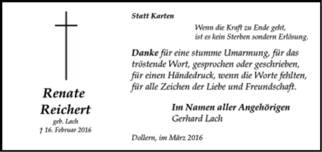 <p>Renate<br />Reichert<br />geb. Lach<br />† 16. Februar 2016<br />Statt Karten<br />Wenn die Kraft zu Ende geht,<br />ist es kein Sterben sondern Erlösung.<br />Danke für eine stumme Umarmung, für das<br />tröstende Wort, gesprochen oder geschrieben,<br />für einen Händedruck, wenn die Worte fehlten,<br />für alle Zeichen der Liebe und Freundschaft.<br />Im Namen aller Angehörigen<br />Gerhard Lach<br />Im Namen aller Angehörigen<br />Gerhard Lach</p>
