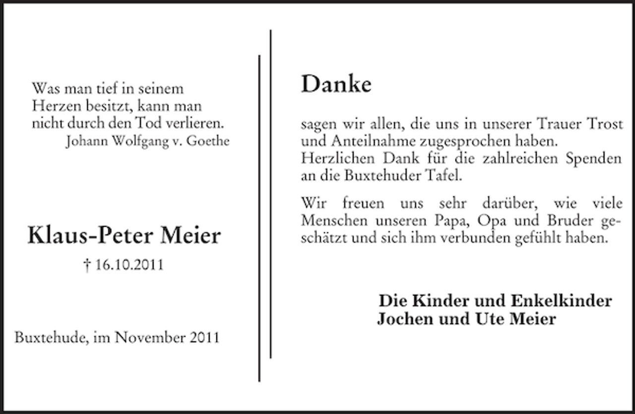<p>Was man tief in seinem<br />Herzen besitzt, kann man<br />nicht durch den Tod verlieren.<br />Johann Wolfgang v. Goethe</p><p>Klaus-Peter Meier</p><p>Danke<br />sagen wir allen, die uns in unserer Trauer Trost<br />und Anteilnahme zugesprochen haben.<br />Herzlichen Dank für die zahlreichen Spenden<br />an die Buxtehuder Tafel.<br />Wir freuen uns sehr darüber, wie viele<br />Menschen unseren Papa, Opa und Bruder geschätzt und sich ihm verbunden gefühlt haben.</p><p>† 16.10.2011</p><p>Die Kinder und Enkelkinder<br />Jochen und Ute Meier<br />Buxtehude, im November 2011</p>