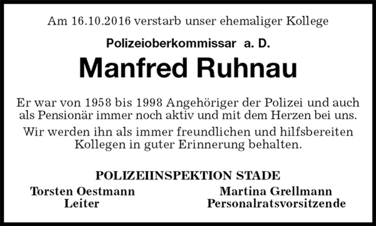 <p>Am 16.10.2016 verstarb unser ehemaliger Kollege<br />Polizeioberkommissar a. D.<br />Manfred Ruhnau<br />Er war von 1958 bis 1998 Angehöriger der Polizei und auch als Pensionär immer noch aktiv und mit dem Herzen bei uns.<br />Wir werden ihn als immer freundlichen und hilfsbereiten Kollegen in guter Erinnerung behalten.<br />POLIZEIINSPEKTION STADE<br />Torsten Oestmann Martina Grellmann<br />Leiter Personalratsvorsitzende</p>