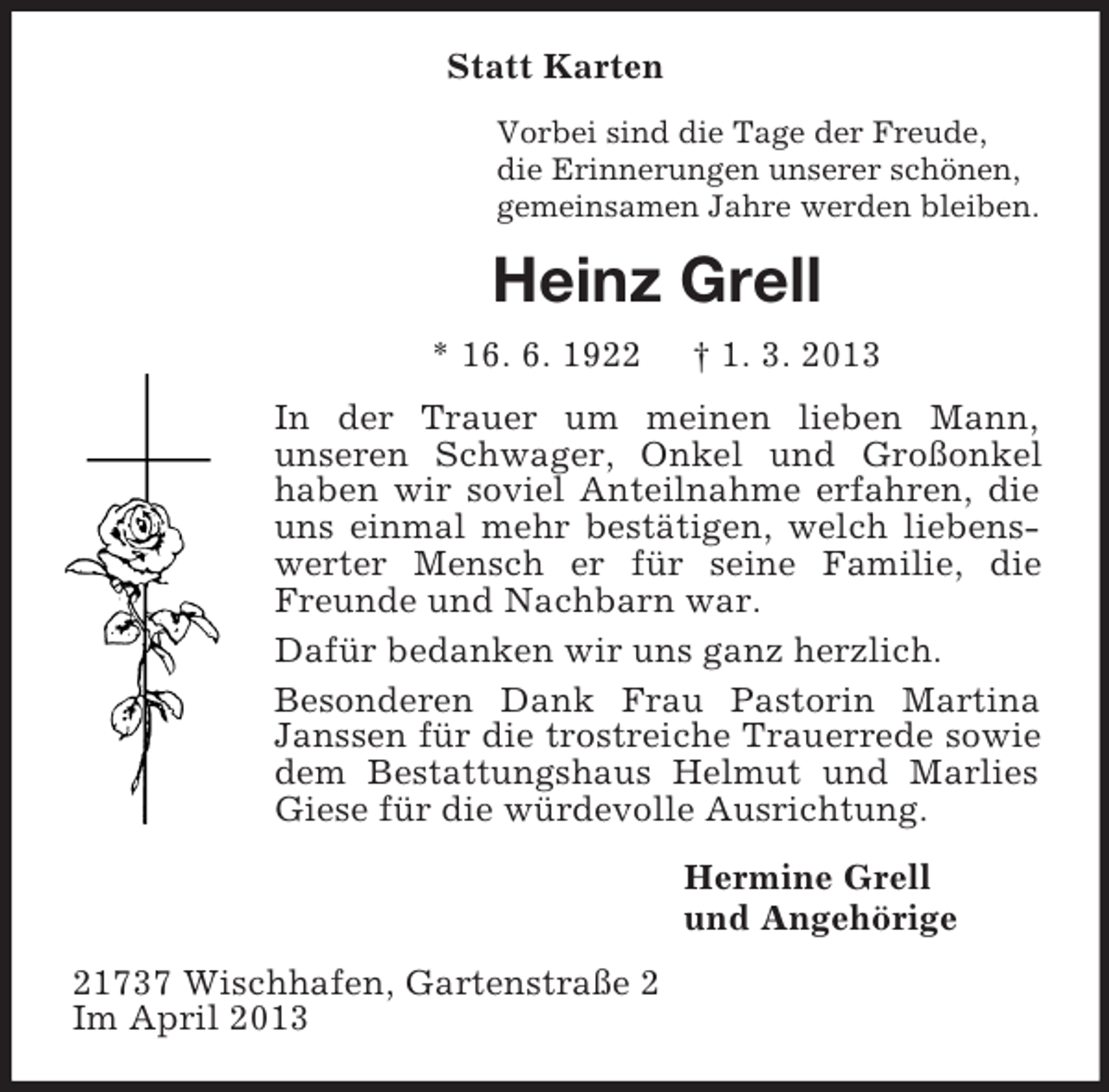 <p>Statt Karten<br />Vorbei sind die Tage der Freude,<br />die Erinnerungen unserer schönen,<br />gemeinsamen Jahre werden bleiben.</p><p>Heinz Grell<br />* 16. 6. 1922</p><p>† 1. 3. 2013</p><p>In der Trauer um meinen lieben Mann,<br />unseren Schwager, Onkel und Großonkel<br />haben wir soviel Anteilnahme erfahren, die<br />uns einmal mehr bestätigen, welch liebenswerter Mensch er für seine Familie, die<br />Freunde und Nachbarn war.<br />Dafür bedanken wir uns ganz herzlich.<br />Besonderen Dank Frau Pastorin Martina<br />Janssen für die trostreiche Trauerrede sowie<br />dem Bestattungshaus Helmut und Marlies<br />Giese für die würdevolle Ausrichtung.<br />Hermine Grell<br />und Angehörige<br />21737 Wischhafen, Gartenstraße 2<br />Im April 2013</p>