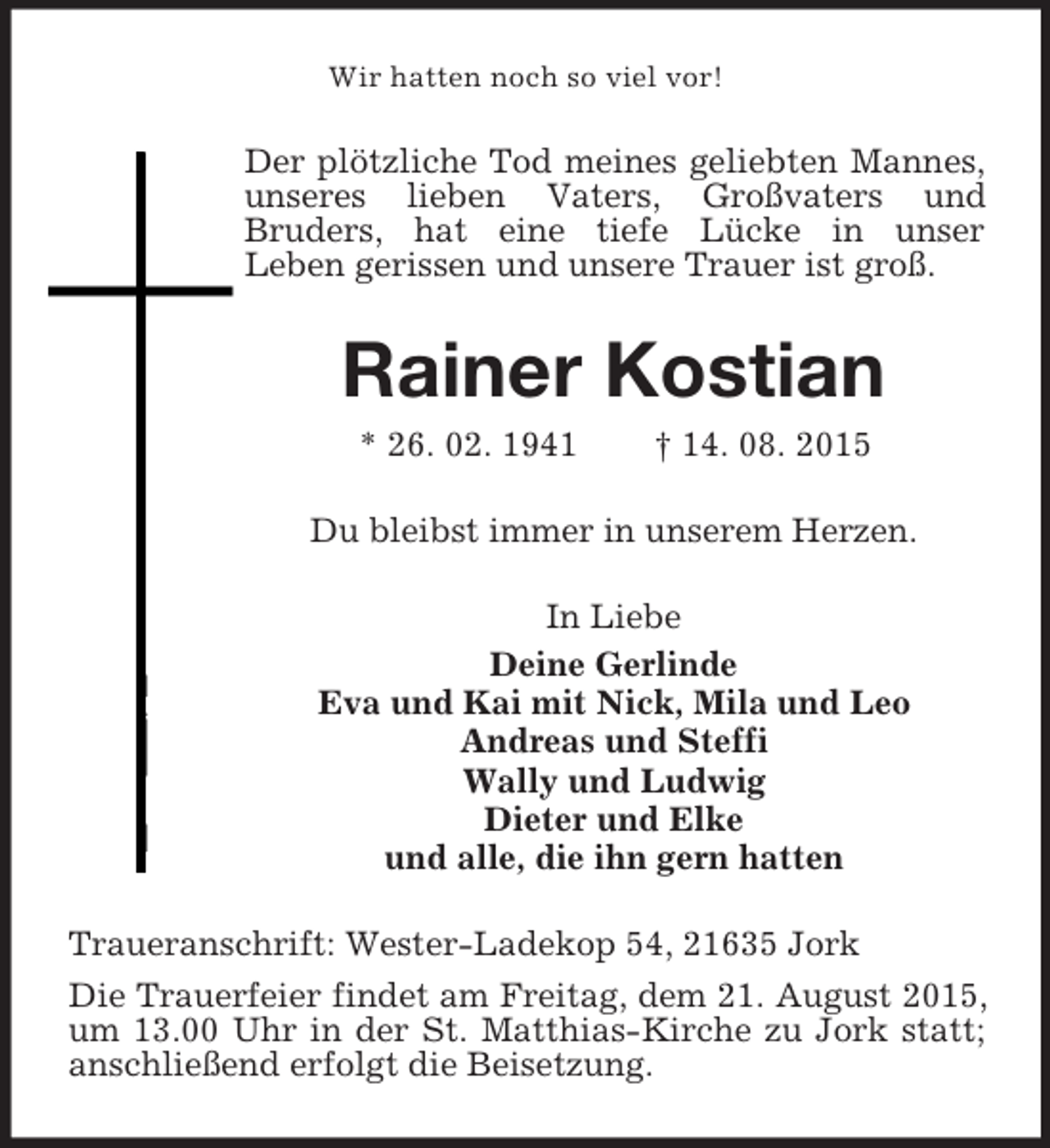 <p>Wir hatten noch so viel vor!<br />Der plötzliche Tod meines geliebten Mannes, unseres lieben Vaters, Großvaters und<br />Bruders, hat eine tiefe Lücke in unser<br />Leben gerissen und unsere Trauer ist groß.<br />Rainer Kostian<br />* 26. 02. 1941 † 14. 08. 2015<br />Du bleibst immer in unserem Herzen.<br />In Liebe<br />Deine Gerlinde<br />Eva und Kai mit Nick, Mila und Leo<br />Andreas und Steffi<br />Wally und Ludwig<br />Dieter und Elke<br />und alle, die ihn gern hatten<br />Traueranschrift: Wester-Ladekop 54, 21635 Jork<br />Die Trauerfeier findet am Freitag, dem 21. August 2015, um 13.00 Uhr in der St. Matthias-Kirche zu Jork statt; anschließend erfolgt die Beisetzung.</p>