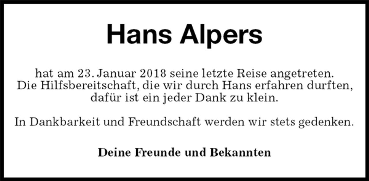 <p>Hans Alpers<br />hat am 23. Januar 2018 seine letzte Reise angetreten.<br />Die Hilfsbereitschaft, die wir durch Hans erfahren durften, dafür ist ein jeder Dank zu klein.</p>
<p>In Dankbarkeit und Freundschaft werden wir stets gedenken.<br />Deine Freunde und Bekannten</p>