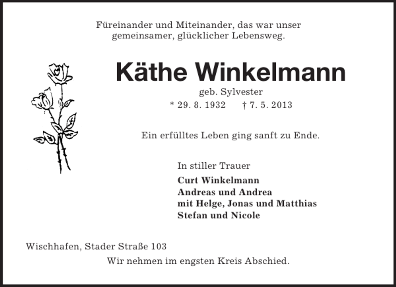 <p>Füreinander und Miteinander, das war unser<br />gemeinsamer, glücklicher Lebensweg.<br />Käthe Winkelmann<br />geb. Sylvester<br />* 29. 8. 1932 † 7. 5. 2013<br />Ein erfülltes Leben ging sanft zu Ende.<br />In stiller Trauer<br />Curt Winkelmann<br />Andreas und Andrea<br />mit Helge, Jonas und Matthias<br />Stefan und Nicole<br />Wischhafen, Stader Straße 103<br />Wir nehmen im engsten Kreis Abschied.</p>