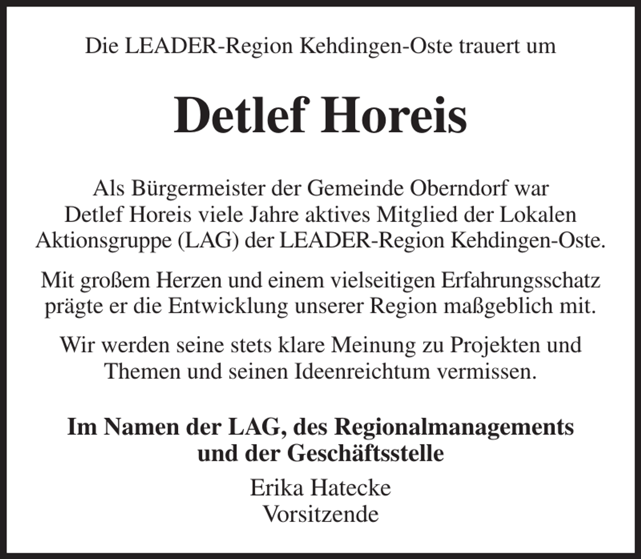 <p>Die LEADER-Region Kehdingen-Oste trauert um<br />Detlef Horeis<br />Als Bürgermeister der Gemeinde Oberndorf war<br />Detlef Horeis viele Jahre aktives Mitglied der Lokalen<br />Aktionsgruppe (LAG) der LEADER-Region Kehdingen-Oste.<br />Mit großem Herzen und einem vielseitigen Erfahrungsschatz<br />prägte er die Entwicklung unserer Region maßgeblich mit.<br />Wir werden seine stets klare Meinung zu Projekten und Themen und seinen Ideenreichtum vermissen.<br />Im Namen der LAG, des Regionalmanagements<br />und der Geschäftsstelle<br />Erika Hatecke<br />Vorsitzende</p>