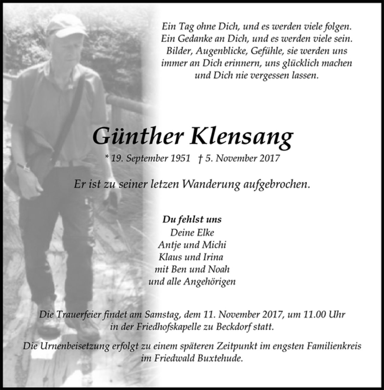 <p>Ein Tag ohne Dich, und es werden viele folgen.<br />Ein Gedanke an Dich, und es werden viele sein.<br />Bilder, Augenblicke, Gefühle, sie werden uns<br />immer an Dich erinnern, uns glücklich machen<br />und Dich nie vergessen lassen.<br />Günther Klensang<br />* 19. September 1951 † 5. November 2017<br />Er ist zu seiner letzen Wanderung aufgebrochen.<br />Du fehlst uns<br />Deine Elke<br />Antje und Michi<br />Klaus und Irina<br />mit Ben und Noah<br />und alle Angehörigen<br />Die Trauerfeier findet am Samstag, dem 11. November 2017, um 11.00 Uhr<br />in der Friedhofskapelle zu Beckdorf statt.<br />Die Urnenbeisetzung erfolgt zu einem späteren Zeitpunkt im engsten Familienkreis<br />im Friedwald Buxtehude.</p>