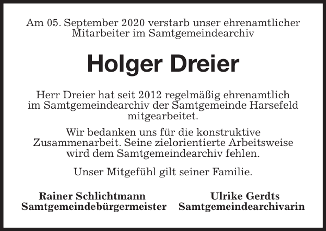 <p>Am 05. September 2020 verstarb unser ehrenamtlicher Mitarbeiter im Samtgemeindearchiv<br />Holger Dreier<br />Herr Dreier hat seit 2012 regelmäßig ehrenamtlich<br />im Samtgemeindearchiv der Samtgemeinde Harsefeld mitgearbeitet.<br />Wir bedanken uns für die konstruktive<br />Zusammenarbeit. Seine zielorientierte Arbeitsweise wird dem Samtgemeindearchiv fehlen.<br />Unser Mitgefühl gilt seiner Familie.<br />Rainer Schlichtmann Ulrike Gerdts<br />Samtgemeindebürgermeister Samtgemeindearchivarin</p>